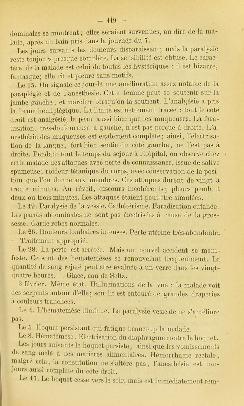 dominales se montrent ; elles seraient survenues, au dire de la ma- lade, après un bain pris dans la journée du 7. Les joiu-s suivants les douleurs disparaissent; mais la paralysie reste toujours presque complète. La sensibilité est obtuse. Le carac- tère de la malade est celui de toutes les hystériques : il est bizarre, fantasque; elle rit et pleure sans motifs. Le 13. On signale ce jour-là une amélioration assez notable de la paraplégie et de l'anesthésie. Cette femme peut se soutenir sur la jambe gauche , et marcher lorsqu'on la soutient. L'analgésie a pris la forme hémiplégique. La limite est nettement tracée : tout le côté droit est analgésié, la peau aussi bien que les muqueuses. La fara- disation, très-douloureuse à gauche, n'est pas perçue à droite. L'a- nesthésie des muqueuses est égalen;ent complète; ainsi, l'électrisa- tion de la langue, fort bien sentie du coté gauche, ne Test pas à droite. Pendant tout le temps du séjour à l'hôpital, on observe chez cette malade des attaques avec perte de connaissance, issue de salive spumeuse ; roideur tétanique du corps, avec conservation de la posi- tion que l'on donne aux membres. Ces attaques durent de vingt à trente minutes. Au réveil, discours incohérents ; pleurs pendant deux ou trois minutes. Ces attaques étaient peut-être simulées. Le 19. Paralysie de la vessie. Cathétérisme. Faradisation cutanée. Les parois abdominales ne sont pas électrisées à cause de la gros- sesse. Garde-robes normales. Le 26. Douleurs lombaires intenses. Perte utérine très-abondante. — Traitement approprié. Le 28. La perte est arrêtée. Mais un nouvel accident se mani- feste. Ce sont des hématémèses se renouvelant fréquemment. La quantité de sang rejeté peut être évaluée à un verre dans les vingt- quatre heures. — Glace, eau de Seltz. 3 février. Même état. Hallucinations de la vue : la malade voit des serpents autour d'elle; son lit est entouré de grandes draperies à couleurs tranchées. Le A. L'hématémèsc diminue. La paralysie vésicale ne s'améliore pas. Le S. Hoquet persistant qui fatigue beaucoup la malade. Le 8. Hématémôse. Électrisation du diaphragme contre le hoquet. Les jours suivants le hoquet persiste, ainsi que les vomissements de sang mêlé à des matières ahmentaires. Hémorrhagie rectale ; malgré cela, la constitution ne s'altère pas; l'anesthésie est tou- jours aussi complète du côté droit. Le 47. Le hoqùet cesse vers le soir, mais est immédiatement rem»