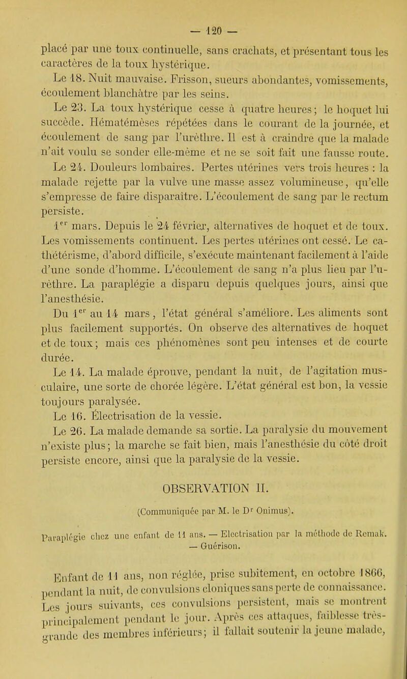 — 120 — placé par une toux continuelle, sans crachats, et présentant tous les caractères de la toux hystérique. Le 18. Nuit mauvaise. Frisson, sueurs abondantes, vomissements, écoiilement blanchâtre par les seins. Le 23. La toux hystérique cesse ù quatre heures; le hoquet lui succède. Hématémèses répétées dans le courant de la journée, et écoulement de sang par l'urèthre. Il est à craindre que la malade n'ait voulu se sonder elle-même et ne se soit fait une fausse route. Le 24. Douleurs lombaires. Pertes utérines vevs trois heures : la malade rejette par la vulve une masse assez volumineuse, qu'elle s'empresse de faire chsparaitre. L'écoulement de sang par le rectum persiste. 1^'' mars. Depuis le 24 février, alternatives de hoquet et de toux. Les vomissements continuent. Les pertes utérines ont cessé. Le ca- thétérisme, d'aljord difficile, s'exécute maintenant facilement à l'aide d'une sonde d'homme. L'écoulement de sang n'a plus lieu par l'u- rèthre. La paraplégie a disparu depuis quelques jours, ainsi que l'anesthésie. Du 1^'' au 14 mars , l'état général s'améliore. Les aUments sont plus facilement supportés. On observe des alternatives de hoquet et de toux ; mais ces phénomènes sont peu intenses et de courte durée. Le 14. La malade éprouve, pendant la nuit, de l'agitation mus- culake, une sorte de chorée légère. L'état général est bon, la vessie toujours paralysée. Le 16. Électrisation de la vessie. Le 26. La malade demande sa sortie. La paralysie du mouvement n'existe plus ; la marche se fait bien, mais l'anesthésie du coté droit persiste encore, ainsi que la paralysie de la vessie. OBSERVATION II. (Communiquée par M. le Ouimus). Paraplégie chez une cnraiiL tic H uns. — Elcctrisatiou par la méliiodc de Remak. — Guérison. Enfant de 11 ans, non réglée, prise subitement, en octoln-e I8G0, pendant la nuit, de convulsions cloniques sans perte de connaissance. Les jours suivants, ces convulsions persistent, mais se montrent principalement pendant le jour. Après ces atta(]ues, fai])lcsso très- grande des membres inférieurs; il fallait soutenir la jeune malade.