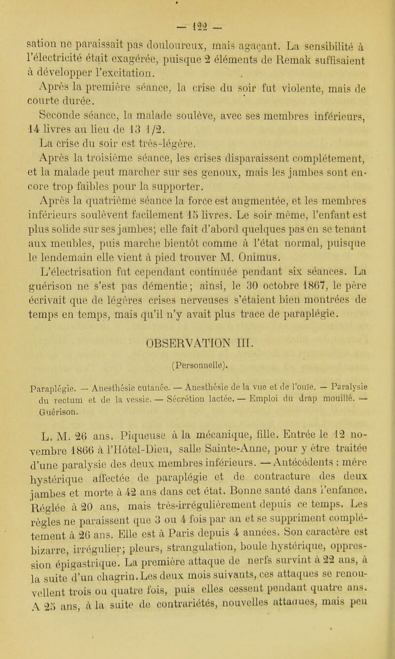 sation no paraissait pa? (louloiircux, mais agaçant. La sensiliilité à l'électiicité était exagérée, puisque 2 éléments de Remak suffisaient à développer l'excitation. Après la première séance, la crise du soir fut violente, mais de courte durée. Seconde séance, la malade soulève, avec ses membres inférieurs, 14 livres au lieu de 13 1/2. La crise du soir est très-légère. Après la troisième séance, les crises disparaissent complètement, et la malade peut marcher sur ses genoux, mais les jambes sont en- core trop faibles pour la supporter. Après la quatrième séance la force est augmentée, et les membres inférieurs soulèvent facilement 1.5 livres. Le soir même, l'enfant est plus solide sur ses jambes; elle fait d'abord quelques pas en se tenant aux meubles, puis marche bientôt comme à l'état normal, puisque le lendemain elle vient à pied trouver M. Onimus. L'électrisation fat cependant continuée pendant six séances. La guérison ne s'est pas démentie; ainsi, le 30 octobre 1867, le père écrivait que de légères crises nerveuses s'étaient bien montrées de temps en temps, mais qu'il n'y avait plus trace de paraplégie. OBSERVATION IIL (Personnelle). Paraplégie. — Anesthésie cutaïu'e. — Anestliésie de la vue et de l'ouïe. — Paralysie du rectum et de la vessie. — Sécrétion lactée. — Emploi du drap mouillé. — Guérison. L. M. 2G ans. Piqueuse à la mécanique, fille. Entrée le 12 no- vembre 1866 à l'Hôtel-Dieu, salle Sainte-Anne, pour y être traitée d'une paralysie des deux membres inférieurs. — Antécédents : mère hystérique affectée de paraplégie et de contracture des deux jambes et morte à 42 ans dans cet état. Bonne santé dans i'enfance. Réglée à 20 ans, mais très-irréguhèrement depuis ce temps. Les règles ne paraissent que 3 ou 4 fois par an et se suppriment complè- tement à 26 ans. Elle est à Paris depuis 4 années. Son caractère est bizarre, irréguUer; pleiu-s, strangulation, boule hystérique, oppres- sion épigastrique. La première attaque de nerfs survint à 22 ans, à la suite d'un chagrin. Les deux mois suivants, ces attaques se renou- vellent trois ou quatre fois, puis eUes cessent pendant quatre ans. A 25 ans, à la suite de contrariétés, nouvelles attaoues, mais peu