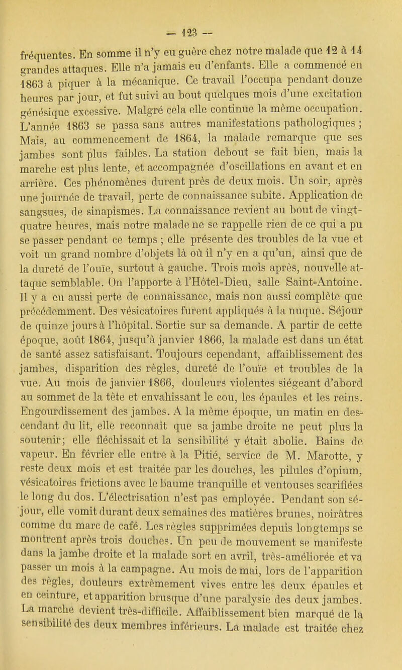 fréquentes. En somme il n'y eu guère chez notre malade que 12 à 4 4 grandes attaques. Elle n'a jamais eu d'enfants. EUe a commencé en 4863 à piquer à la mécanique. Ce travail l'occupa pendant douze heures par jour, et fut suivi au bout quelques mois d'une excitation génésique excessive. Malgré cela elle continue la même occupation. L'année 1863 se passa sans autres manifestations pathologiques ; Mais, au commencement de 1864, la malade remarque que ses jambes sont plus faibles. La station debout se fait bien, mais la marche est plus lente, et accompagnée d'oscillations en avant et en arrière. Ces phénomènes durent près de deux mois. Un soir, après une journée de travail, perte de connaissance subite. AppUcation de sangsues, de sinapismes. La connaissance revient au bout de vingt- quatre heures, mais notre malade ne se rappelle rien de ce qui a pu se passer pendant ce temps ; elle présente des troubles de la vue et voit un grand nombre d'objets là où il n'y en a qu'un, ainsi que de la dureté de l'ouïe, surtout à gauche. Trois mois après, nouvelle at- taque semblable. On l'apporte à l'Hôtel-Dieu, salle Saint-Antoine. Il y a eu aussi perte de connaissance, mais non aussi complète que précédemment. Des vésicatoires furent appliqués à la nuque. Séjour de cpiinze jours à l'hôpital. Sortie sur sa demande. A partir de cette époque, août 1864, jusqu'à janvier 1866, la malade est dans un état de santé assez satisfaisant. Toujours cependant, affaiblissement des jambes, disparition des règles, dureté de l'ouïe et troubles de la vue. Au mois de janvier 1866, douleurs violentes siégeant d'abord au sommet de la tête et envahissant le cou, les épaules et les reins. Engourdissement des jambes. A la même époque, un matin en des- cendant du lit, elle reconnaît que sa jambe droite ne peut plus la soutenir; elle fléchissait et la sensibilité y était abolie. Bains de vapeur. En février elle entre à la Pitié, service de M. Marotte, y reste deux mois et est traitée par les douches, les pilules d'opium, vésicatoù-es frictions avec le baume tranquille et ventouses scarifiées le long du dos. L'électrisation n'est pas employée. Pendant son sé- jour, elle vomit durant deux semaines des matières brunes, noirâtres comme du marc de café. Les règles supprimées depuis longtemps se montrent après trois douches. Un peu de mouvement se manifeste dans la jambe droite et la malade sort en avril, très-améUorée et va passer un mois à la campagne. Au mois de mai, lors de l'apparition des règles, douleurs extrêmement vives entre les deux épaules et en ceinture, et apparition brusque d'une paralysie des deux jambes. La marche devient très-difficile. Affaiblissement bien marqué de la sensibilité des deux membres inférieurs. La malade est traitée chez