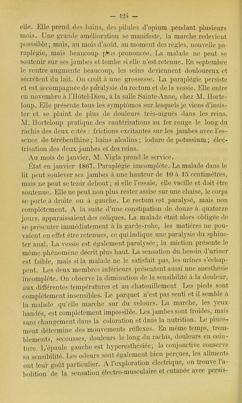 elle. Elle prend ries bains, des pilules d'opium pendant plusieurs mois. Une grande amélioration se manifeste, la marche redevient posssil)le ; mais, au mois d'août, au moment des règles, nouvelle pa- raplégie, mais l)caucoup p¥-,is prononcée. La malade ne peut se soutenii sur ses jambes et tombe si elle n'est retenue. En septembre le ventre augmente beaucoup, les seins deviennent douloureux et sécrètent du lait. On croit à une grossesse. La paraplégie persiste et est accompagnée de paralysie du rectum et de la vessie. Elle entre en novembre à l'Hôtel-Dieu, à la salle Sainte-Anne, chez M. Horte- loup. Elle présente tous les symptômes sur lesquels je viens d'insis- ter et se plaint de plus de douleurs très-aiguës dans les reins. M. Horteioup pratique des cautérisations au fer rouge le long du rachis des deux cotés : frictions excitantes sur les jambes avec l'es- sence de térébenthine ; bains alcalins ; iodure de potassium ; élec- trisation des deux jambes et des reins. Au mois de janvier, M. Vigla prend le service. État en janvier 1867. Paraplégie imcomplète. La malade dans le lit peut soulever ses jambes à une hauteur de 10 à 15 centimètres, mais ne peut se tenir debout ; si elle l'essaie, elle vacille et doit être soutenue. Elle ne peut non plus rester assise sur une chaise, le corps se porte à droite ou à gauche. Le rectum est paralysé, mais non complètement. A la suite d'une constipation de douze à quatorze jours, apparaissaient des coliques. La malade était alors obUgée de se présenter immédiatement à la garde-robe, les matières ne pou- vaient en effet être retenues, ce qui indique une paralysie du sphinc- ter anal. La vessie est également paralysée; la miction présente le même phénomène décrit plus haut. La sensation du besoin d'uriner est faible, mais si la malade ne le satisfait pas, les urines s'échap- pent. Les deux membres inférieurs présentent aussi une anesthésie incomplète. On observe la diminution de la sensibilité à la douleur, aux différentes températures et au chatouillement Les pieds sont complètement insensibles. Le parquet n'est pas senti et il semble à la malade qu'elle marche sur du velours. La marche, les yeux bandés, est complètement impossilile. Les jaml)es sont froides, mais sans changement dans la coloration et dans la nutrition. Le pince- ment détermine des mouvements réflexes. En même temps, trem- blements, secousses, douleurs le long du rachis, douleurs en cein- ture. L'épaule gauche est hyperesthésiéc ; la conjonctive conserve sa sensibilité. Les odeurs sont également bien perçues, les aUments ont leur goût particulier. A l'exploration électrique, on ti«ouve l'a- bolition de la sensation électro-musculaire et cutanée avec, persis-