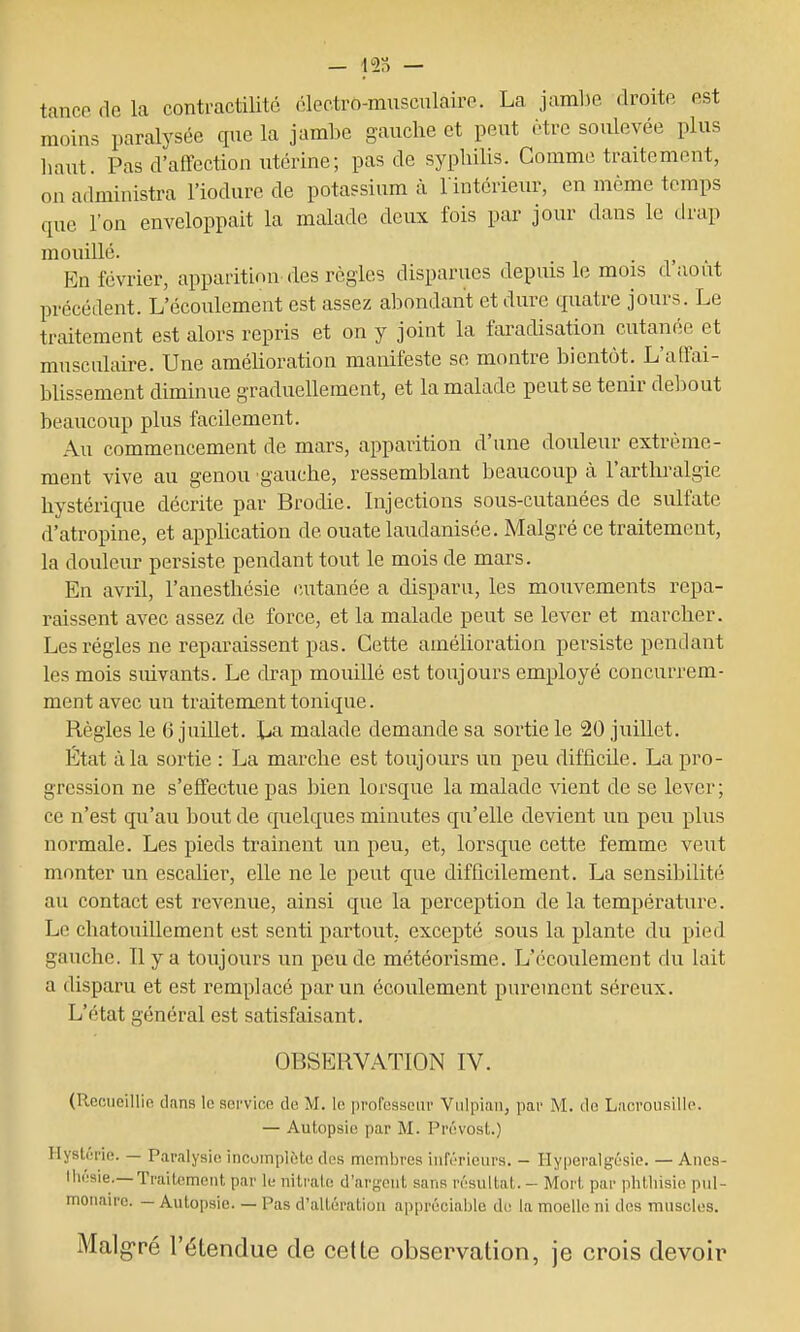 tanco do la conti-actilitc (ilectro-mnsculairc. La jaml)e. droite est moins paralysée que la jambe gauche et peut être soulevée plus haut. Pas d'affection utérine; pas de syphilis. Comme traitement, on administra l'iodure de potassium à l■intérie^u^ en même temps que l'on enveloppait la malade deux fois par jour dans le drap mouillé. . . En février, apparition des règles disparues depuis le mois duo ut précédent. L'écoulement est assez abondant et dure quatre jours. Le traitement est alors repris et on y joint la faradisation cutanée et musculaire. Une améhoration manifeste se montre bientôt. L'affai- blissement diminue graduellement, et la malade peut se tenir debout beaucoup plus facilement. Au commencement de mars, apparition d'une douleur extrême- ment vive au genou gauche, ressemblant beaucoup à l'arthralgie hystérique décrite par Brodie. Injections sous-cutanées de sulfate d'atropine, et application de ouate laudanisée. Malgré ce traitement, la douleur persiste pendant tout le mois de mars. En avril, l'anesthésie (Uitanée a disparu, les mouvements repa- raissent avec assez de force, et la malade peut se lever et marcher. Les régies ne reparaissent pas. Cette amélioration persiste pendant les mois suivants. Le drap mouillé est toujours employé concurrem- ment avec un traitement tonique. Règles le 6 juillet, lia malade demande sa sortie le 20 juillet. État à la sortie : La marche est toujours un peu difficile. La pro- gression ne s'effectue pas bien lorsque la malade vient de se lever; ce n'est qu'au bout de quelques minutes qu'elle devient un peu plus normale. Les pieds traînent un peu, et, lorsque cette femme veut monter un escalier, elle ne le peut que difficilement. La sensibilité au contact est revenue, ainsi que la perception de la température. Le chatouillement est senti partout, excepté sous la plante du pied gauche. Il y a toujours un peu de météorisme. L'écoulement du lait a disparu et est remplacé par un écoulement purement séreux. L'état général est satisfaisant. OBSERVATION IV. (Recueillie dans le service de M. le professeur Viilpian, par M. do Lacrousille. — Autopsie par M. Prévost.) Hystérie. — Paralysie incomplète des membres inférieurs. - Ilyperalgésie. — Anes- lliésie.—Traitement par le niti'ato d'argent sans résultat. - Mort par phtliisie pul- monaire. — Autopsie. — Pas d'altération appréciable de la moelle ni des muscles. Malgré l'étendue de cette observation, je crois devoir