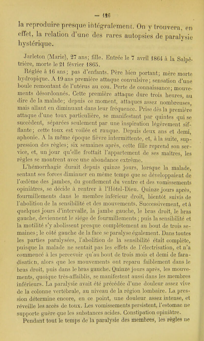 - lîG la reproduire presque intég-ralement. On y trouvera, en effet, la relation d'une des rares autopsies de paralysie hystérique. Jarleton (Marie), 27 ans; fille. Entrée le 7 avril iSU à la Salpê- trière, morte le 21 février 1865. Réglée à 16 ans; pas d'enfants. Père bien portant; mère morte hydropique. A 19 ans première attaque convulsive; sensation d'une boule remontant de l'utérus au cou. Perte de connaissance; mouve- ments désordonnés. Cette première attaque dure trois heures au dire de la malade; depuis ce moment, attaques assez nombreuses mais allant en diminuant dans leur fréquence. Prise dès la première attaque d'une toux particulière, se manifestant par quintes qui se succèdent, séparées seulement par une inspiration légèrement sif- flante; cette toux est voilée et rauque. Depuis deux ans et demi, aphonie. A la même époque fièvre intermittente, et, à la suite, sup- pression des règles; six semaines après, cette fille reprend son ser- vice, et, un jour qu'elle frottait l'appartement de ses maîtres, les règles se montrent avec une abondance extrême. L'hémorrhagie durait depuis quinze jours, lorsque la malade, sentant ses forces diminuer en même temps que se développaient de l'œdème des jambes, du gonflement du ventre et des vomissements opiniâtres, se décide à rentrer à l'Hôtel-Dieu. Quinze jours après, fourmillements dans le membre inférieur droit, bientôt suivis de l'abolition de la sensibilité et des mouvements. Successivement, et à quelques jours d'intervalle, la jambe gauche, le bras droit, le bras gauche, deviennent le siège de fourmillements ; puis la sensibilité et la motilité s'y abolissent presque complètement au bout de trois se- maines ; le côté gauche de la face se paralyse également. Dans toutes les parties paralysées, l'abohtion de la sensibilité était complète, puisque la malade ne sentait pas les effets de l'électrisation, et n'a commencé à les percevoir qu'au ])out de trois mois et demi de fara- disaticn, alors que les mouvements ont reparu faiblement dans le bras dxoit, puis dans le bras gauche. Quinze jours après, les mouve- ments, quoique très-affaiblis, se manifestent aussi dans les membres inférieurs. La paralysie avait été précédée d'une douleur assez vive de la colonne vertébrale, au niveau de la région lombaire. La pres- sion détermine encore, en ce point, une douleur assez intense, et réveille les accès de toux. Les vomissements persistent, l'estomac ne supporte guère que les substances acides. Constipation opiniâtre. Pendant tout le temps de la paralysie des membres, les règles ne