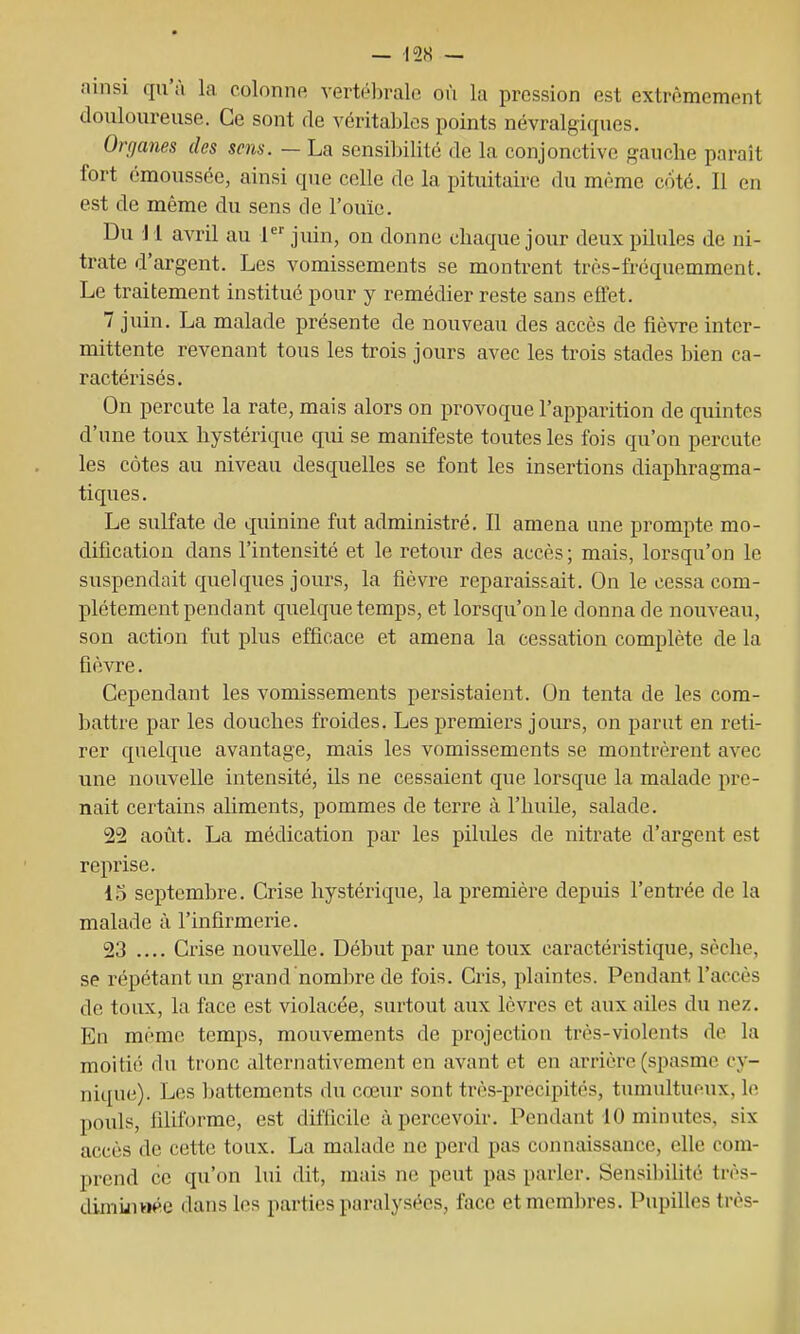— -I2S — ainsi qu'à la colonne vertébrale où la pression est extrêmement douloureuse. Ce sont de véritables points névralgiques. Organes des sc7is. — La sensibilité de la conjonctive gauche paraît fort émoussée, ainsi que celle de la pituitaire du même c/ité. Il en est de même du sens de l'ouïe. Du i 1 avril au 1 juin, on donne chaque jour deux pilules de ni- trate d'argent. Les vomissements se montrent très-fréquemment. Le traitement institué pour y remédier reste sans effet. 7 juin. La malade présente de nouveau des accès de fièvre inter- mittente revenant tous les trois jours avec les trois stades bien ca- ractérisés. On percute la rate, mais alors on provoque l'apparition de quintes d'une toux hystérique qui se manifeste toutes les fois qu'on percute les côtes au niveau desquelles se font les insertions diaphragma- tiques. Le sulfate de quinine fut administré. Il amena une prompte mo- dification dans l'intensité et le retour des accès ; mais, lorsqu'on le suspendait quelques jours, la fièvre reparaissait. On le cessa com- plètement pendant quelque temps, et lorsqu'on le donna de nouveau, son action fut plus efficace et amena la cessation complète de la fièvre. Cependant les vomissements persistaient. On tenta de les com- battre par les douches froides. Les premiers jours, on parut en reti- rer quelque avantage, mais les vomissements se montrèrent avec une nouvelle intensité, ils ne cessaient que lorsque la malade pre- nait certains aliments, pommes de terre à l'huile, salade. 22 août. La médication par les pilules de nitrate d'argent est reprise. 15 septembre. Crise hystérique, la première depuis l'entrée de la malade à l'infirmerie. 23 .... Crise nouvelle. Début par une toux caractéristique, sèche, se répétant un grand nombre de fois. Cris, plaintes. Pendant l'accès de toux, la face est violacée, surtout aux lèvres et aux ailes du nez. En même temps, mouvements de projection très-violents de la moitii; du tronc alternativement en avant et en arrière (spasme cy- nique). Les l)attements du cœur sont très-precipités, tumultueux, le pouls, filiforme, est difficile à percevoir. Pendant 10 minutes, six accès de cette toux. La malade ne perd pas connaissance, efic com- prend ce qu'on lui dit, mais ne peut pas parler. Sensil)ilité très- dimijiwée dans les parties paralysées, face etmcm])res. Pupilles très-