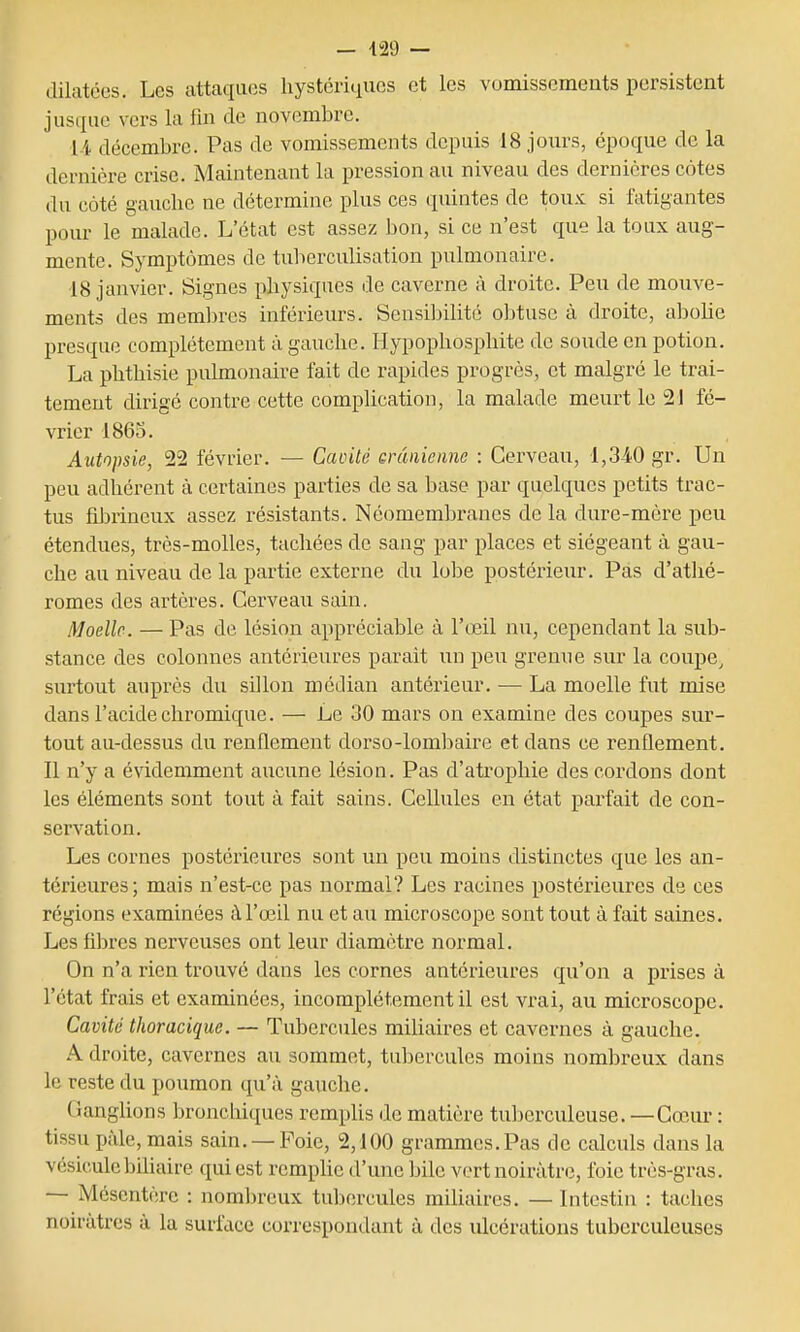 dilatées. Les attaques hystériques et les vomissements persistent jusque vers la fin de novembre. li décembre. Pas de vomissements depuis 18 jours, époque de la dernière crise. Maintenant la pression au niveau des dernières côtes du côté gauche ne détermine plus ces quintes de toux si fatigantes pour le malade. L'état est assez ])on, si ce n'est que la toux aug- mente. Symptômes de tubercuUsation pulmonaire. 18 janvier. Signes physiques de caverne à droite. Peu de mouve- ments des membres inférieurs. Sensibilité ol^tuse à droite, abohe presque complètement à gauche. Hypophospliite de soude en potion. La phthisie pulmonaire fait de rapides progrès, et malgré le trai- tement dirigé contre cette complication, la malade meurt le 21 fé- vrier 1863. Autopsie, 22 février. — CaoUé erânienne : Cerveau, 1,340 gr. Un peu adhérent à certaines parties de sa base par quelques petits trac- tus fibrineux assez résistants. Néomembranes delà dure-mère peu étendues, très-molles, tachées de sang par places et siégeant à gau- che au niveau de la partie externe du lobe postérieur. Pas d'atlié- romes des artères. Cerveau sain. Moelle. — Pas de lésion appréciable à l'œil nu, cependant la sub- stance des colonnes antérieures parait un peu grenue sur la coupe, surtout auprès du sillon médian antérieur. — La moelle fut mise dans l'acide chromique. — Le 30 mars on examine des coupes sur- tout au-dessus du renflement dorso-lombaire et dans ce renflement. Il n'y a évidemment aucune lésion. Pas d'atrophie des cordons dont les éléments sont tout à fait sains. Cellules en état parfait de con- servation. Les cornes postéi'ieures sont un peu moins distinctes que les an- térieures; mais n'est-ce pas normal? Les racines postérieures de ces régions examinées à l'œil nu et au microscope sont tout à fait saines. Les fibres nerveuses ont leur diamètre normal. On n'a rien trouvé dans les cornes antérieures qu'on a prises à l'état frais et examinées, incomplètement il est vrai, au microscope. Cavité thoraciquc. — Tubercules miliaires et cavernes à gauche. A droite, cavernes au sommet, tubercules moins nombreux dans le reste du poumon qu'à gauche. Ganghons bronchiques remphs de matière tuberculeuse. —Cœur : tissu pâle, mais sain. —Foie, 2,100 grammes. Pas de calculs dans la vésiculebihaire qui est remphe d'une bile vert noirâtre, foie très-gras. — Mésentère : nombreux tul:)ercules miliaires. — Intestin : taches noirâtres à la surface correspondant à des ulcérations tuberculeuses