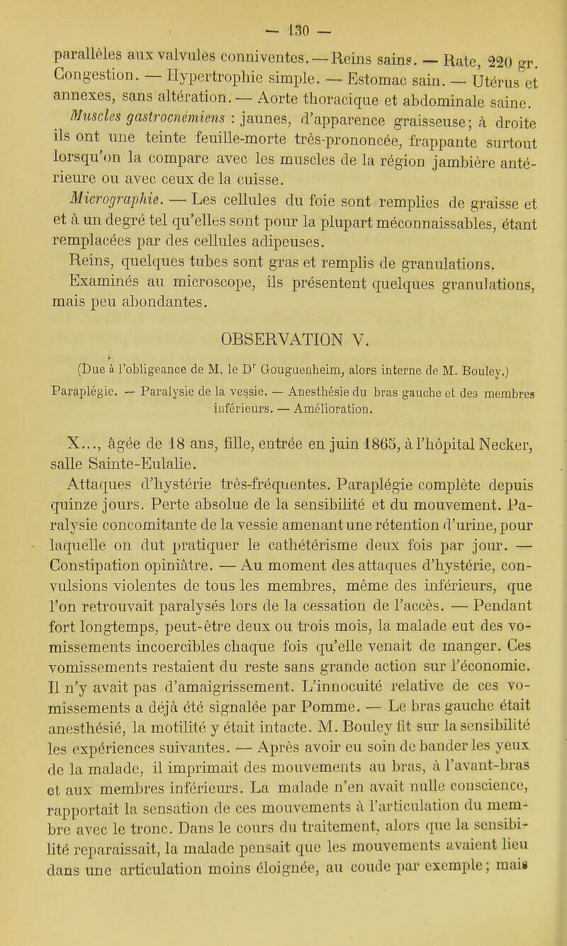 parallèles aux valvules conniventcs. —Reins sains. — Rate, 220 gr. Congestion. — Hypertrophie simple. — Estomac sain. — Utérus et annexes, sans altération. — Aorte tlioracique et abdominale saine. Muscles gastrocnémiens : pannes, d'apparence graisseuse; à droite ils ont une teinte feuille-morte très-prononcée, frappante surtout lorsqu'on la compare avec les muscles de la région jambière anté- rieure ou avec ceux de la cuisse. Micrographie. — Les cellules du foie sont remplies de graisse et et à un degré tel qu'elles sont pour la plupart méconnaissables, étant remplacées par des cellules adipeuses. Reins, quelques tubes sont gras et remplis de granulations. Examinés au microscope, ils présentent quelques granulations, mais peu abondantes. OBSERVATION V. pue à l'obligeance de M. le D'' Gouguenlieim, alors interne de M. Bouley.) Paraplégie. — Paralysie de la vessie. — Anesthésie du bras gauche et des membres inférieurs. — Amélioration. X..., âgée de 18 ans, fille, entrée en juin 1865, à l'hôpital Necker, salle Sainte-Eulalie. Attaques d'hystérie très-fréquentes. Paraplégie complète depuis quinze jours. Perte absolue de la sensibilité et du mouvement. Pa- ralysie concomitante de la vessie amenant une rétention d'urine, pour laquelle on dut pratiquer le cathétérisme deux fois par jour. — Constipation opiniâtre. — Au moment des attaques d'hystérie, con- vulsions violentes de tous les membi^es, même des inférieurs, que l'on retrouvait paralysés lors de la cessation de l'accès. — Pendant fort longtemps, peut-être deux ou trois mois, la malade eut des vo- missements incoercibles chaque fois qu'elle venait de manger. Ces vomissements restaient du reste sans grande action sur l'économie. Il n'y avait pas d'amaigrissement. L'innocuité relative de ces vo- missements a déjà été signalée par Pomme. — Le bras gauche était anesthésié, la motilité y était intacte. M. Bouley fit sur la sensibilité les expériences suivantes. — Après avoir eu soin de bander les yeux de la malade, il imprimait des mouvements au bras, à l'avant-bras et aux membres inférieurs. La malade n'en avait nuUe conscience, rapportait la sensation de ces mouvements à l'articulation du mem- bre avec le tronc. Dans le cours du traitement, alors que la scnsibi- Uté reparaissait, la malade pensait que les mouvements avaient lieu dans une articulation moins éloignée, au coude par exemple ; mais