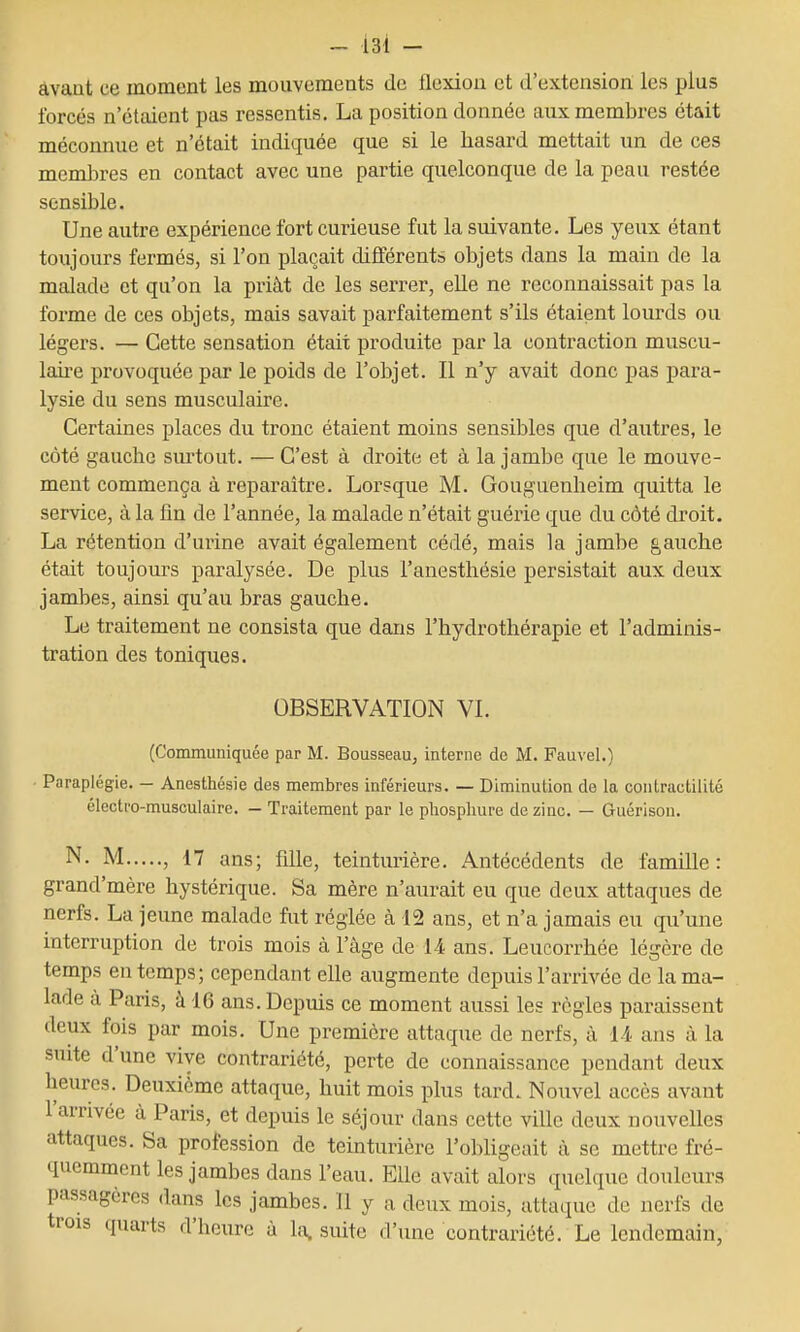 âvant ce moment les mouvements de flexion et d'extension les plus forcés n'étaient pas ressentis. La position donnée aux membres était méconnue et n'était indiquée que si le hasard mettait un de ces memlsres en contact avec une partie quelconque de la peau restée sensible. Une autre expérience fort curieuse fut la suivante. Les yeux étant toujours fermés, si l'on plaçait différents objets dans la main de la malade et qu'on la priât de les serrer, elle ne reconnaissait pas la forme de ces objets, mais savait parfaitement s'ils étaient lourds ou légers. — Cette sensation était produite par la contx'action muscu- laire provoquée par le poids de l'objet. Il n'y avait donc pas para- lysie du sens musculaire. Certaines places du tronc étaient moins sensibles que d'autres, le côté gauche surtout. — C'est à droite et à la jambe que le mouve- ment commença à reparaître. Lorsque M. Gouguenheim quitta le service, à la fm de l'année, la malade n'était guérie que du côté droit. La rétention d'urine avait également cédé, mais la jambe gauche était toujours paralysée. De plus l'anesthésie persistait aux deux jambes, ainsi qu'au bras gauche. Le traitement ne consista que dans l'hydrothérapie et l'adminis- tration des toniques. OBSERVATION VI. (Communiquée par M. Bousseau, interne de M. Fauvel.) Paraplégie. — Anesthésie des membres inférieurs. — Diminution de la contractilité électro-musculaire. - Traitement par le phosphure de zinc. — Guérison. N. M , 17 ans; fdle, teinturière. Antécédents de famille: grand'mère hystérique. Sa mère n'aurait eu que deux attaques de nerfs. La jeune malade fut réglée à 12 ans, et n'a jamais eu qu'une interruption de trois mois à l'âge de 1-4 ans. Leucorrhée légère de temps en temps; cependant elle augmente depuis l'arrivée de la ma- lade à Paris, à 16 ans. Depuis ce moment aussi les règles paraissent deux fois par mois. Une première attaque de nerfs, à 14 ans à la suite d'une vive contrariété, perte de connaissance pendant deux heures. Deuxième attaque, huit mois plus tard. Nouvel accès avant l'arrivée à Paris, et depuis le séjour dans cette ville deux nouvelles attaques. Sa profession de teinturière l'obligeait à se mettre fré- quemment les jambes dans l'eau. Elle avait alors quelque douleurs passagères dans les jambes. 11 y a deux mois, attaque de nerfs de trois quarts d'heure a la, suite d'une contrariété. Le lendemain,