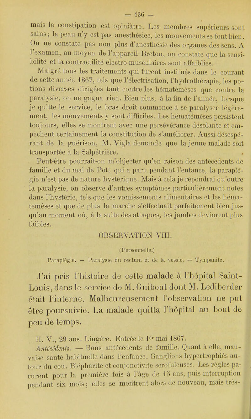 — 13(j — mais la constipation est opiniâtre. Les membres supérieurs sont sains; la peau n'y est pas anestlicsiée, les mouvements se font bien. On ne constate pas non plus d'anesthésie des organes des sens. A l'examen, au moyen de l'appareil Breton, on constate que la sensi- Jjilité et la contractilité électro-musculaires sont affaiblies. Malgré tous les traitements qui furent institués dans le courant de cette année 1867, tels que l'électrisation, l'hydrothérapie, les po- tions diverses dirigées tant contre les héraatémèses que contre la paralysie, on ne gagna rien. Bien plus, à la fin de l'année, lorsque je quitte le service, le bras droit commence à se paralyser légère- ment, les mouvements y sont difficiles. Les hématémèses persistent toujours, elles se montrent avec une persévérance désolante et em- pêchent certainement la constitution de s'améliorer. Aussi désespé- rant de la guérison, M. Vigla demande que la jeune malade soit transportée à la Salpétrière. Peut-être pourrait-on m'objecter qu'en raison des antécédents de famille et du mal de Pott qui a paru pendant l'enfance, la paraplé- gie n'est pas de nature hystérique. Mais à cela je répondrai qu'outre la paralysie, on observe d'autres symptômes particulièrement notés dans l'hystérie, tels que les vomissements alimentaires et les héma- témèses et que de plus la marche s'effectuait parfaitement bien jus- qu'au moment où, à la suite des attaques, les jambes devinrent plus faibles. OBSERVATION VIII. (Personnelle.) Paraplégie. — Paralysie du rectum et de la vessie. — Tympanite. J'ai pris l'histoire de cette malade à l'hôpital Saint- Louis, dans le service de M. Guibout dont M. Lediberder était rinterne. Malheureusement l'observation ne put être poursuivie. La malade quitta l'iiôpital au bout de peu de temps. II. V., 29 ans. Lingère. Entrée le F--mai 1867. Antécéde7ils. — Bons antécédents de famille. Quant à elle, mau- vaise santé habituelle dans l'enfance. Ganglions hypertrophiés au- tour du cou. Blépharitc et conjonctivite scrofuleuscs. Les règles pa- rurent pour la première fois à l'âge de ITi ans, puis hiterruption pendant six mois ; elles se montrent alors de nouveau, mais très-