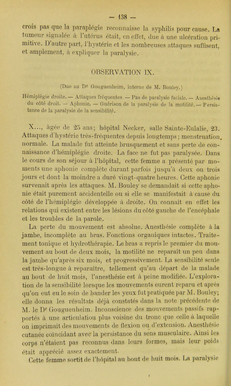 crois pas quo la paraplégie reconnaisse la syphilis pour cause. La tumeur signalée à l'utérus était, en eflet, due à une ulcération pri- mitive. D'autre part, l'hystérie et les nomhreuses attaques suffisent, et amplement, A expliquer la paralysie. OBSERVATION IX. (Duo au Dr Gouguenheim, interne de M. Bouley.) Hémiplégie droite. — Attaques fréquentes. — Pas de paralysie faciale. — Auesthésie du côté droit. — Aphonie. — Guérison de la paralysie de la motililé. — Persis- tance de lu paralysie de la sensibilité. X..., âgée de 25 ans; hôpital Necker, salle Sainte-Eulalie, 23. Attaques d'hystérie très-fréquentes depuis longtemps; menstruation, normale. La malade fut atteinte brusquement et sans perte de con- naissance d'hémiplégie droite. La face ne fut pas paralysée. Dans le cours de son séjour à l'hôpital, cette femme a présenté par mo- ments une aphonie complète durant parfois jusqu'à deux ou trois jours et dont la moindre a duré vingt-quatre heures. Cette aphonie survenait après les attaques. M. Bouley se demandait si cette apho- nie était purement accidentelle ou si elle se manifestait à cause du côté de l'hémiplégie développée à droite. On connaît en eftet les relations qui existent entre les lésions du côté gauche de l'encéphale et les troubles de la parole. La perte du mouvement est absolue. Anesthésie complète à la jambe, incomplète au bras. Fonctions organiques intactes. Traite- ment tonique et hydrothérapie. Le bras a repris le premier du mou- vement au bout de deux mois, la motilité ne reparaît un peu dans la jambe qu'après six mois, et progressivement. La sensibiUté seule est très-longue à reparaître, tellement qu'au départ de la malade au bout de huit mois, l'anesthésie est à peine modifiée. L'explora- tion de la sensibilité lorsque les mouvements eurent reparu et après qu'on eut eu le soin de bander les yeux fut pratiquée par M. Bouley; elle donna les résultats déjà, constatés dans la note précédente de M. le D Gouguenheim. Inconscience des mouvements passifs rap- portés à une articulation plus voisine du tronc que celle à laquelle on imprimait des mouvements de llexion ou d'extension. Anesthésie cutanée coïncidant avec la persistance du sens musculaire. Ainsi les corps n'étaient pas reconnus dans leurs formes, mais leur poids était apprécié assez exactement. Cette femme sortit de l'hôpital au bout de huit mois. La paralysie