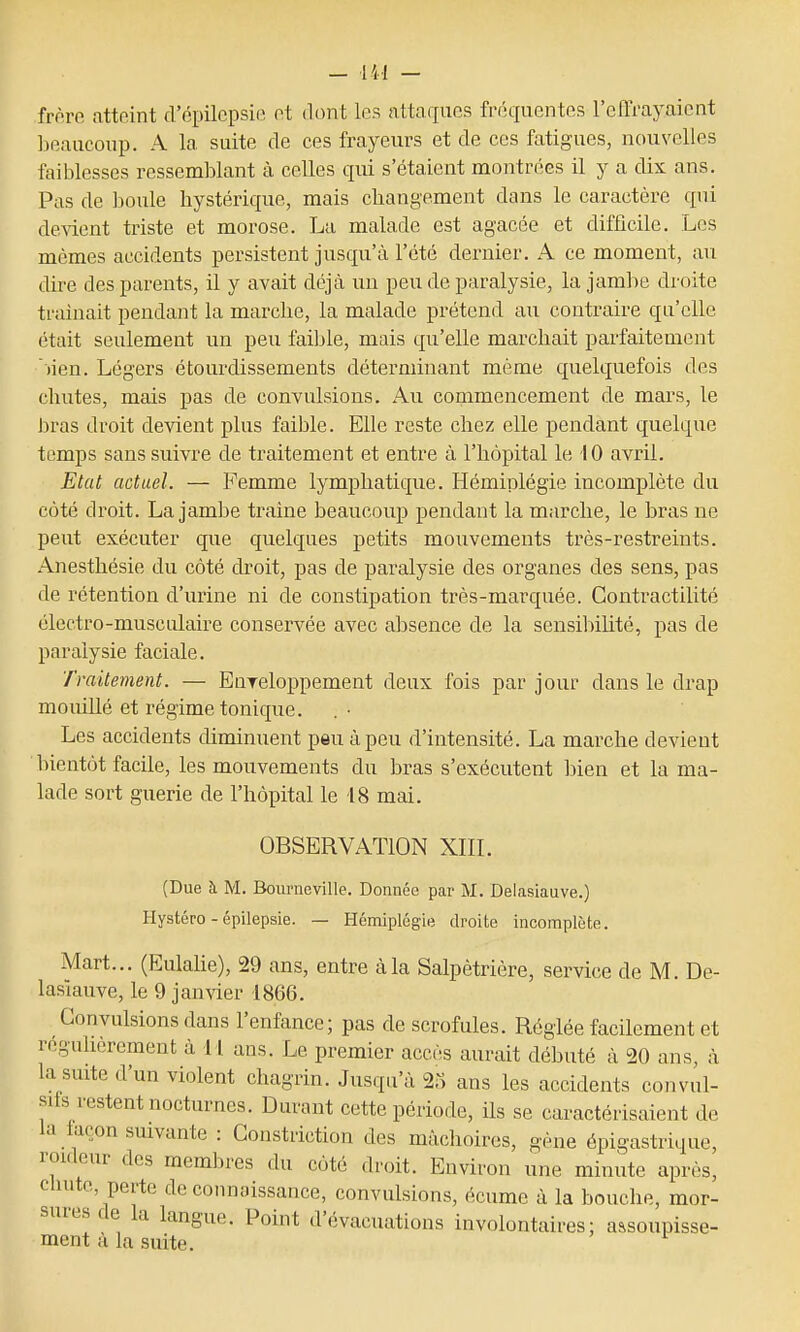 frnro atteint d'épilepsirî nt dont les attaques friîquentcs l'effi-ayaicnt beaucoup. A la suite de ces frayeurs et de ces fatigues, nouvelles faiblesses ressemblant à celles qui s'étaient montrées il y a dix ans. Pas de boule hystérique, mais changement dans le caractère qui de-sdent triste et morose. La malade est agacée et difficile. Les mômes accidents persistent jusqu'à l'été dernier. A ce moment, au dire des pai-ents, il y avait déjà un peu de paralysie, la jaml)e droite traînait pendant la marche, la malade prétend au contraire qu'elle était seulement un peu faible, mais qu'elle marchait parfaitement )ien. Légers étourdissements déterminant même quelquefois des chutes, mais pas de convulsions. Au commencement de mars, le bras droit devient plus faible. Elle reste chez elle pendant quelque temps sans suivre de traitement et entre à l'hôpital le 10 avril. Etat actuel. — Femme lymphatique. Hémiplégie incomplète du côté droit. La jambe traine beaucoup pendant la marche, le bras ne peut exécuter que quelques petits mouvements très-restreints. Anesthésie du côté droit, pas de paralysie des organes des sens, pas de rétention d'urine ni de constipation très-marquée. Contractilité électro-musculaire conservée avec absence de la sensibiUté, pas de paralysie faciale. Traitement. — Enreloppement deux fois par jour dans le drap mouillé et régime tonique. Les accidents diminuent peu à peu d'intensité. La marche devient l)ientôt facile, les mouvements du bras s'exécutent bien et la ma- lade sort guérie de l'hôpital le 18 mai. OBSERVATION XIIL (Due h M. Bourneville. Donaée par M. Delasiauve.) Hystéro - épilepsie. — Hémiplégie droite incomplète. Mart... (Eulahe), 29 ans, entre à la Salpètrière, service de M. De- lasiauve, le 9 janvier 1866. Convulsions dans l'enfance; pas de scrofules. Réglée facilement et reguherement à 11 ans. Le premier accès aurait débuté à 20 ans, à la suite d'un violent chagrin. Jusqu'à 25 ans les accidents convul- srfs restent nocturnes. Durant cette période, ils se caractérisaient de la tacon suivante : Gonstriction des mâchoires, gène épigastrique, rouleur des membres du côté droit. Environ une minute après, chute, perte de connaissance, convulsions, écume à la bouche, mor- sures de la langue. Point d'évacuations involontaires: assoupisse- ment à la suite.
