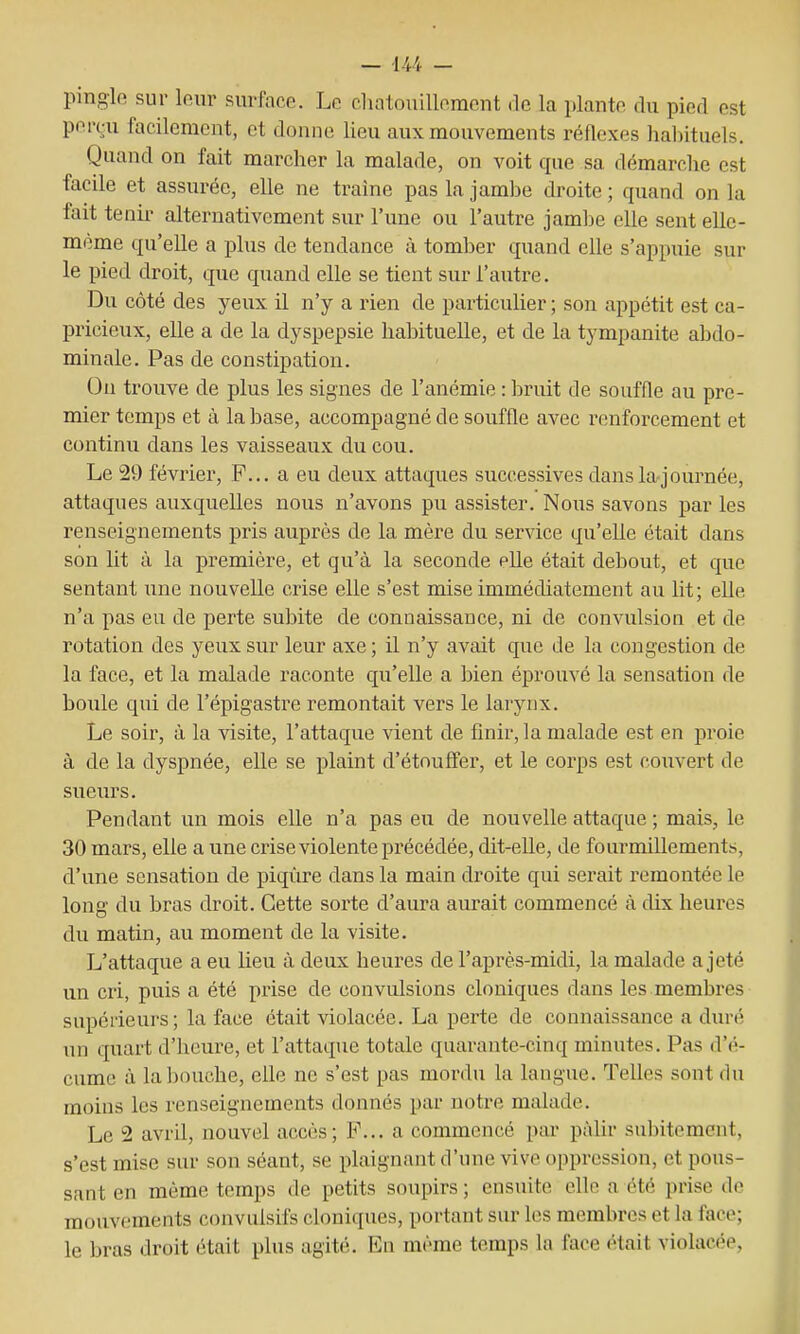 — 1-U - pingle sur leur surface. Le eliatouillomcnt de la plante du pied est perçu facilement, et donne lieu aux mouvements rénexes habituels. Quand on fait marcher la malade, on voit que sa démarche est facile et assurée, elle ne traîne pas la jambe droite ; quand on la fait te nir alternativement sur l'une ou l'autre jambe elle sent elle- mome qu'elle a plus de tendance à tomber quand elle s'appuie sur le pied droit, que quand elle se tient sur l'autre. Du côté des yeux il n'y a rien de particulier ; son appétit est ca- pricieux, elle a de la dyspepsie habituelle, et de la tympanite abdo- minale. Pas de constipation. On trouve de plus les signes de l'anémie : bruit de souffle au pre- mier temps et à la base, accompagné de souffle avec renforcement et continu dans les vaisseaux du cou. Le 29 février, F... a eu deux attaques successives dans la-journée, attaques auxquelles nous n'avons pu assister. Nous savons par les renseignements pris auprès de la mère du service qu'elle était dans son lit à la première, et qu'à la seconde elle était debout, et que sentant une nouvelle crise elle s'est mise immédiatement au lit; elle n'a pas eu de perte subite de connaissance, ni de convulsion et de rotation des yeux sur leur axe ; il n'y avait que de la congestion de la face, et la malade raconte qu'elle a bien éprouvé la sensation de boule qui de l'épigastre remontait vers le larynx. Le soir, à la visite, l'attaque vient de finir, la malade est en proie à de la dyspnée, elle se plaint d'étouffer, et le corps est couvert de sueurs. Pendant un mois elle n'a pas eu de nouvelle attaque ; mais, le 30 mars, elle a une crise violente précédée, dit-elle, de fourmillements, d'une sensation de piqûre dans la main droite qui serait remontée le long du bras droit. Cette sorte d'aura aurait commencé à dix heures du matin, au moment de la visite. L'attaque a eu lieu à deux heures de l'après-midi, la malade a jeté un cri, puis a été prise de convulsions cloniques dans les membres supérieurs; la face était violacée. La perte de connaissance a duré un quart d'heure, et l'attaque totale quarante-cinq minutes. Pas d'é- cume à la bouche, elle ne s'est pas mordu la langue. Telles sont du moins les renseignements donnés par notre malade. Le 2 avril, nouvel accès; F... a commencé par pàUr subitement, s'est mise sur son séant, se plaignant d'une vive oppression, et pous- sant en même temps de petits soupirs ; ensuite elle a été prise de mouvements convulsifs cloniques, portant sur les membres et la face; le bras droit était plus agité. En même temps la face était violacée.