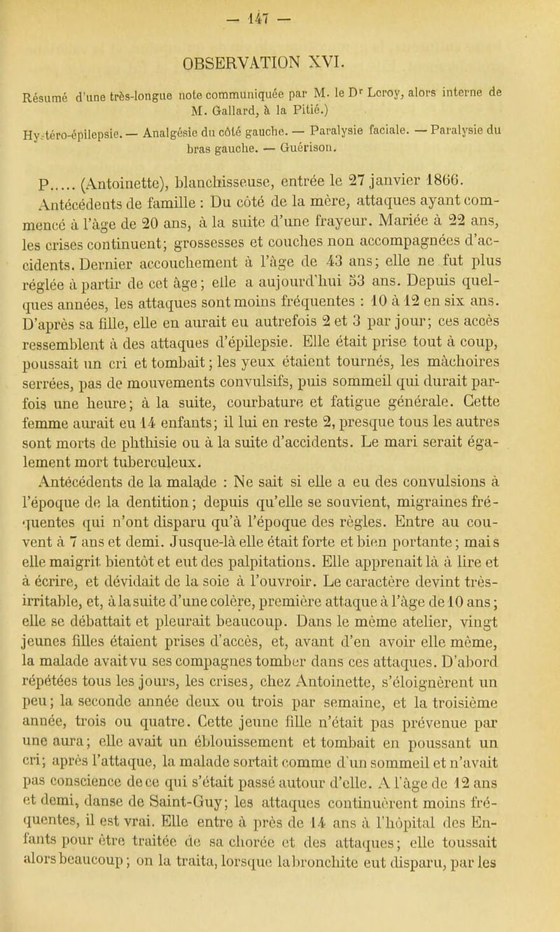 OBSERVATION XVI. Résumé d'une très-longue note communiquée par M. le D-Leroy, alors interne de M. Gallard, à la Pitié.) Hy.téro-épilepsie. — Analgésie du côté gauche. — Paralysie faciale. — Paralysie du bras gauche. — Guérison. p (Antoinette), blancbisseuse, entrée le 27 janvier 1866. Antécédents de famille : Du côté de la mère, attaques ayant com- mencé à l'âge de 20 ans, cà la suite d'une frayeur. Mariée à 22 ans, les crises continuent; grossesses et couches non accompagnées d'ac- cidents. Dernier accouchement à l'âge de 43 ans; elle ne fut plus réglée à partir de cet âge; elle a aujourd'hui 53 ans. Depuis quel- ques années, les attaques sont moins fréquentes : 10 à 12 en six ans. D'après sa fille, elle en aurait eu autrefois 2 et 3 par jour; ces accès ressemblent à des attaques d'épilepsie. Elle était prise tout à coup, poussait un cri et tombait ; les yeux étaient tournés, les mâchoires serrées, pas de moiivements convulsifs, puis sommeil qui durait par- fois une heure; à la suite, courbature et fatigue générale. Cette femme am-ait eu lA enfants; il lui en reste 2, presque tous les autres sont morts de phthisie ou à la suite d'accidents. Le mari serait éga- lement mort tuberculeux. Antécédents de la malade : Ne sait si elle a eu des convulsions à l'époque de la dentition; depuis qu'elle se souvient, migrainesfré- 'Tuentes qui n'ont disparu qu'à l'époque des règles. Entre au cou- vent à 7 ans et demi. Jusque-là elle était forte et bien portante ; mais elle maigrit bientôt et eut des palpitations. Elle apprenait là à lire et à écrire, et dévidait de la soie à l'ouvroir. Le caractère devint très- irritable, et, à la suite d'une colère, première attaque à l'âge de 10 ans ; eUe se débattait et pleurait beaucoup. Dans le même atelier, vingt jeunes filles étaient prises d'accès, et, avant d'en avoir elle même, la malade avaitvu ses compagnes tomber dans ces attaques. D'abord répétées tous les jours, les crises, chez Antoinette, s'éloignèrent un peu ; la seconde année deux ou trois par semaine, et la troisième année, trois ou quatre. Cette jeime fille n'était pas prévenue par une aura ; elle avait un éblouissement et tombait en poussant un cri; après l'attaque, la malade sortait comme d'un sommeil et n'avait pas conscience de ce qui s'était passé autour d'elle. A l'âge de 12 ans et demi, danse de Saint-Guy; les attaques continuèrent moins fré- quentes, il est vrai. Elle entre à près de U ans à l'hôpital des En- fants pour être traitée de sa chorée et des attaques ; elle toussait alors beaucoup ; on la traita, lorsque la bronchite eut disparu, par les