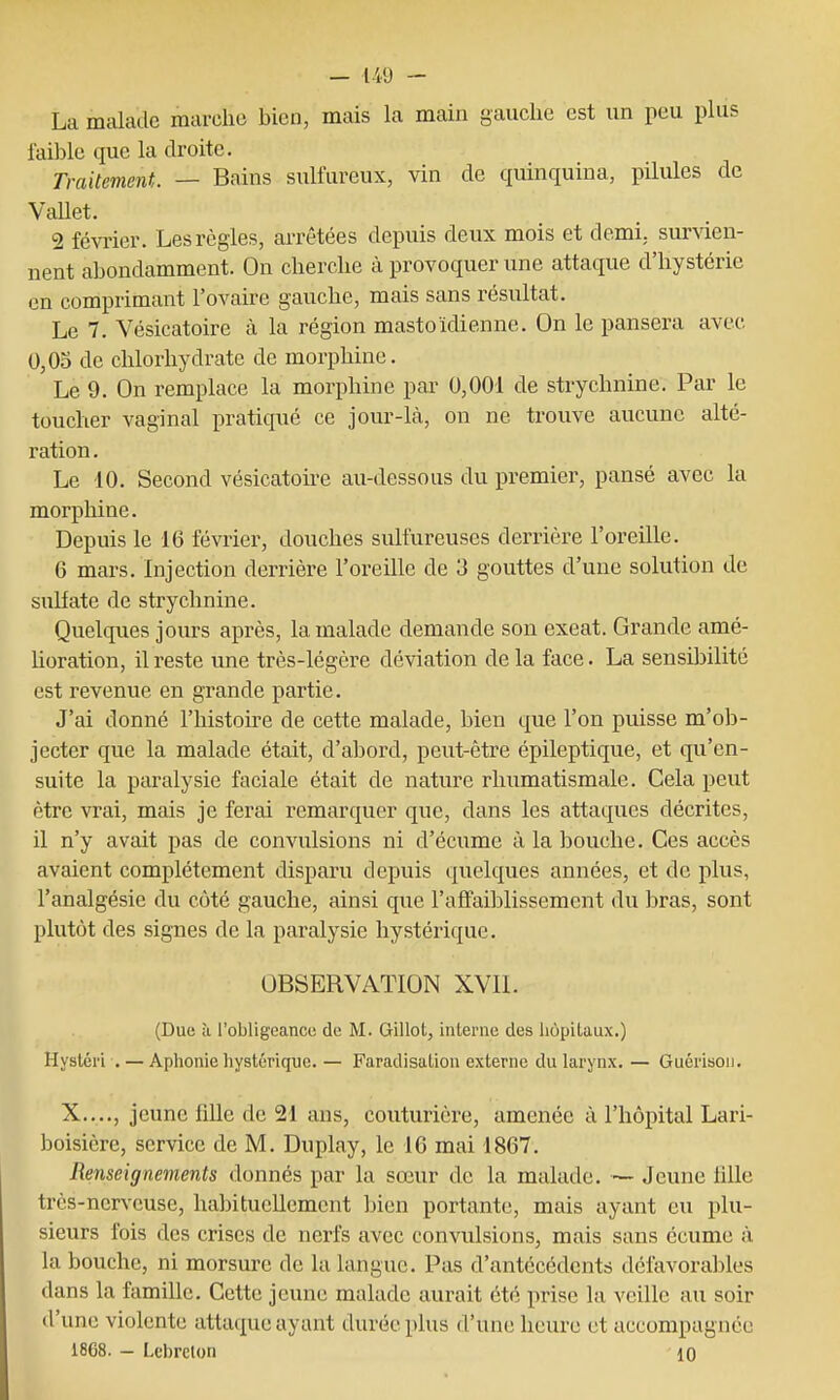 La malade marche bien, mais la main gauche est un peu plus faible que la droite. Traitement. — Bains sulfureux, vin de quinquina, pilules de Vallet. 2 février. Les règles, arrêtées depuis deux mois et demi. surAaen- nent abondamment. On cherche à provoquer une attaque d'hystérie en comprimant l'ovaire gauche, mais sans résultat. Le 7. Vésicatoire à la région mastoïdienne. On le pansera avec 0,05 de chlorhydrate de morphine. Le 9. On remplace la morphine par 0,001 de strychnine. Par le toucher vaginal pratiqué ce jour-là, on ne trouve aucune alté- ration. Le 10. Second vésicatoire au-dessous du premier, pansé avec la morphine. Depuis le 16 février, douches sulfureuses derrière l'oreille. 6 mars. Injection derrière l'oreille de 3 gouttes d'une solution de sulfate de strychnine. Quelques jours après, la malade demande son exeat. Grande amé- horation, il reste une très-légère déviation de la face. La sensibilité est revenue en grande partie. J'ai donné l'histoire de cette malade, bien que l'on puisse m'ob- jecter que la malade était, d'abord, peut-être épileptique, et qu'en- suite la paralysie faciale était de nature rhumatismale. Cela peut être vrai, mais je ferai remarquer que, dans les attaques décrites, il n'y avait pas de convulsions ni d'écume à la bouche. Ces accès avaient complètement disparu depuis quelques années, et de plus, l'analgésie du côté gauche, ainsi que l'affaiblissement du bras, sont plutôt des signes de la paralysie hystérique. OBSERVATION XVII. (Due à l'obligeance de M. Gillot, interne des hôpitaux.) Hyslcri . — Aphonie hystérique. — Faradisation externe du larynx. — Guérison. X...., jeune iille de 21 ans, couturière, amenée à l'hôpital Lari- boisière, service de M. Duplay, le 16 mai 1867. Renseignements donnés par la sœur de la malade. — Jeune iille très-nerveuse, habituellement bien portante, mais ayant eu plu- sieurs fois des crises de nerfs avec convulsions, mais sans écume à la bouche, ni morsure de la langue. Pas d'antécédents défavorables dans la famille. Cette jeune malade aurait été prise la veille au soir d'une violente attaque ayant durée plus d'une heure et accompagnée 1868. — Lebrelon 10