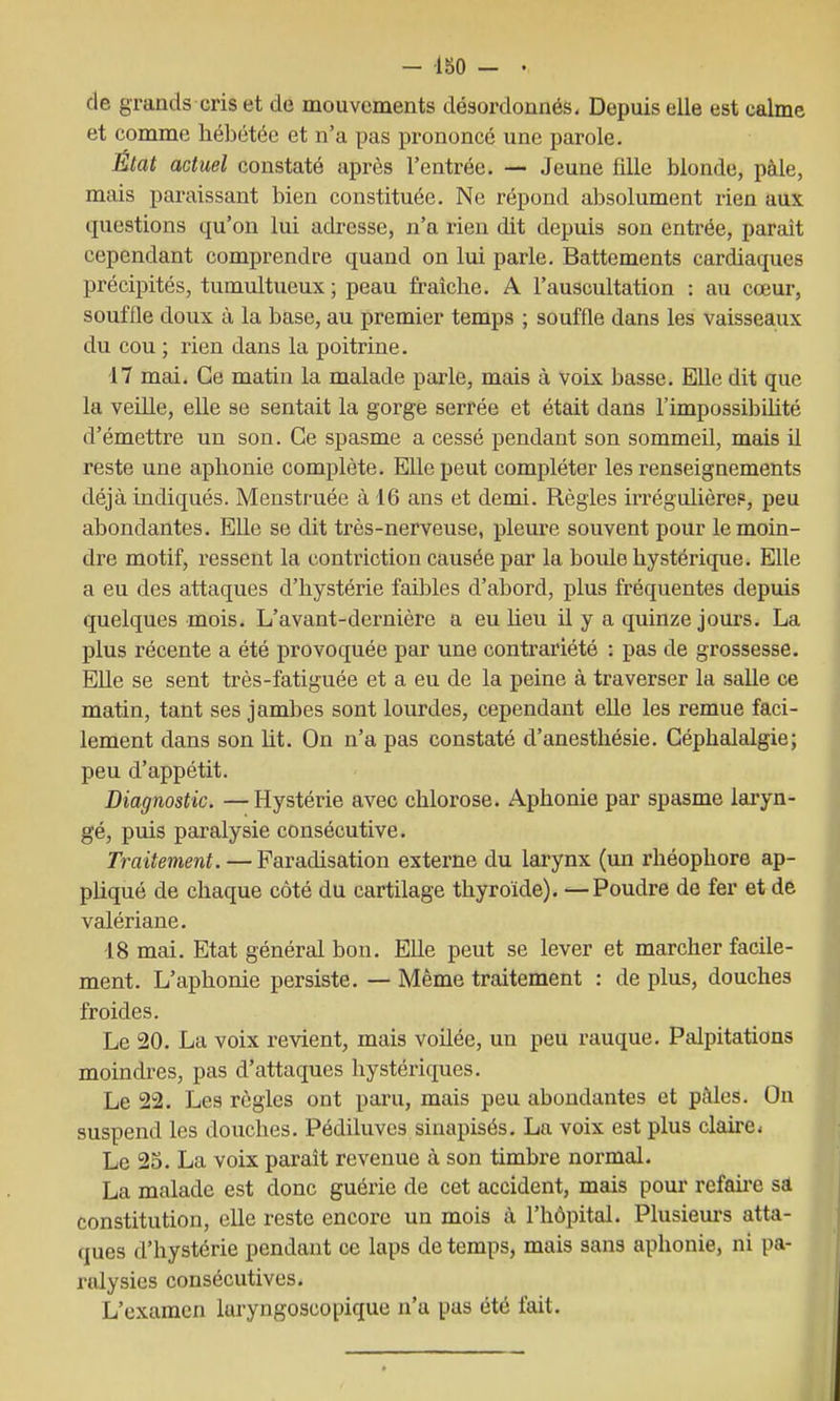 de grands cris et de mouvements désordonnés. Depuis elle est calme et comme hébétée et n'a pas prononcé une parole. État actuel constaté après l'entrée. — Jeune fille blonde, paie, mais paraissant bien constituée. Ne répond absolument rien aux questions qu'on lui adresse, n'a rien dit depuis son entrée, parait cependant comprendre quand on lui parle. Battements cardiaques précipités, tumultueux ; peau fraîche. A l'auscultation : au cœur, souffle doux à la base, au premier temps ; souffle dans les vaisseaux du cou ; rien dans la poitrine. 17 mai. Ce matin la malade parle, mais à voix basse. Elle dit que la veille, elle se sentait la gorge serrée et était dans l'impossibihté d'émettre un son. Ce spasme a cessé pendant son sommeil, mais il reste une aphonie complète. Elle peut compléter les renseignements déjà indiqués. Menstruée à 16 ans et demi. Règles irrégulièrep, peu abondantes. Elle se dit très-nerveuse, pleure souvent pour le moin- dre motif, ressent la contriction causée par la boule hystérique. Elle a eu des attaques d'hystérie faibles d'abord, plus fréquentes depuis quelques mois. L'avant-dernière a eu heu il y a quinze jours. La plus récente a été provoquée par une contrariété : pas de grossesse. Elle se sent très-fatiguée et a eu de la peine à traverser la salle ce matin, tant ses jambes sont lourdes, cependant elle les remue faci- lement dans son ht. On n'a pas constaté d'anesthésie. Céphalalgie; peu d'appétit. Diagnostic. —Hystérie avec chlorose. Aphonie par spasme laryn- gé, puis paralysie consécutive. Traitement. — Paradisation externe du larynx (un rhéophore ap- phqué de chaque côté du cartilage thyroïde). Poudre de fer et de valériane. 18 mai. Etat général bon. Elle peut se lever et marcher facile- ment. L'aphonie persiste. — Même traitement : de plus, douches froides. Le 20. La voix revient, mais voUée, un peu rauque. Palpitations moindres, pas d'attaques hystériques. Le 22. Les règles ont paru, mais peu abondantes et pâles. On suspend les douches. Pédiluvcs sinapisés. La voix est plus claù'e. Le 23. La voix parait revenue à son timbre normal. La malade est donc guérie de cet accident, mais pour refah-e sa constitution, elle reste encore un mois à l'hôpital. Plusiem's atta- ques d'hystérie pendant ce laps de temps, mais sans aphonie, ni pa- ralysies consécutives. L'examen laryngoscopique n'a pas été fait.