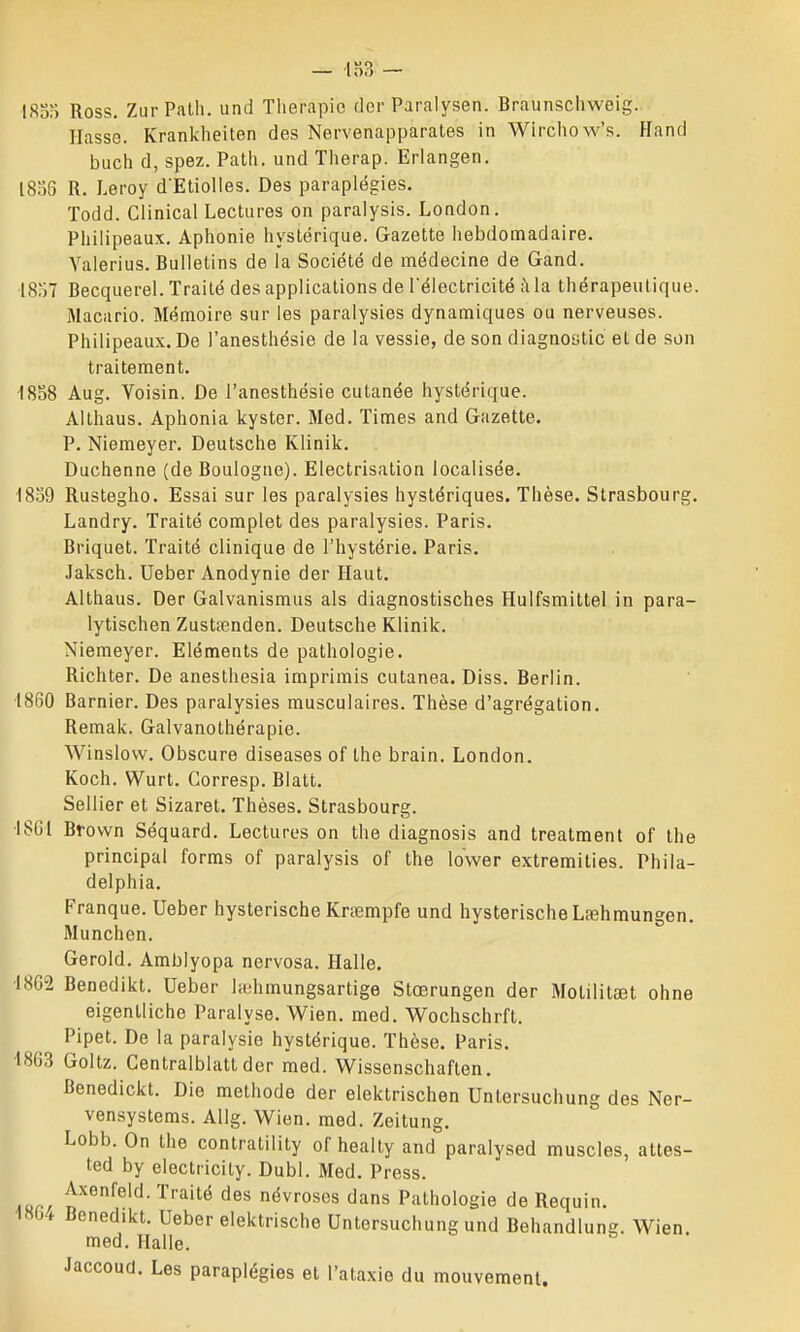 1800 Ross, ZurPalli. und Thérapie dcr Paralysen. Braunschweig. liasse. Krankheiten des Nervenapparates in Wlrchow's. Hand buch d, spez. Patli. und Therap. Erlangen. l8o6 R. Leroy dEtiolles. Des paraplégies. ïodd. Clinical Lectures on paralysis. London. Philipeaux. Aphonie hystérique. Gazette hebdomadaire. Yalerius. Bulletins de la Société de médecine de Gand. 18:)7 Becquerel. Traité des applications de l'électricité ;\ la thérapeutique. Macario. Mémoire sur les paralysies dynamiques ou nerveuses. Philipeaux. De l'anesthésie de la vessie, de son diagnostic et de son traitement. •I808 Aug. Voisin. De l'anesthésie cutanée hystérique. Althaus. Aphonia kyster. Med. Times and Gazette. P. Niemeyer. Deutsche Klinik. Duchenne (de Boulogne). Electrisation localisée. 1859 Rustegho. Essai sur les paralysies hystériques. Thèse. Strasbourg. Landry. Traité complet des paralysies. Paris. Briquet. Traité clinique de l'hystérie. Paris. Jaksch. Ueber Anodynie der Haut. Althaus. Der Galvanismus als diagnostisches Hulfsmittel in para- lytischen Zustœnden. Deutsche Klinik. Niemeyer. Eléments de pathologie. Richter. De anesthesia imprimis cutanea. Diss. Berlin. 1860 Barnier. Des paralysies musculaires. Thèse d'agrégation. Remak. Galvanothérapie. Winslovv. Obscure diseases of Ihe brain. London. Koch. Wurt. Gorresp. Blatt. Sellier et Sizaret. Thèses. Strasbourg. ■ISGI Brovvn Séquard. Lectures on the diagnosis and treatment of the principal forras of paralysis of the lower extremities. Phila- delphia. Franque. Ueber hysterische Krœmpfe und hysterischeLfehmungen. Munchen, Gerold. Amblyopa nervosa. Halle. •18G2 Benedikt. Ueber iiuhmungsartige Stœrungen der Molilitaet ohne eigentliche Paralyse. Wien. med. Wochschrft. Pipet. De la paralysie hystérique. Thèse. Paris. 4803 Goltz. Gentralblattder med. Wissenschaften. Benedickt. Die méthode der elektrischen Untersuchung des Ner- vensystems. Allg. Wien. med. Zeitung. Lobb. On the contratility of healty and paralysed muscles, attes- ted by electricity. Dubl. Med. Press. '^ '^'^^ ^^'^ névroses dans Pathologie de Requin. 1804 Benedikt. Ueber elektrische Untersuchung und Behandlung. Wien med. Halle. Jaccoud. Les paraplégies et l'ataxio du mouvement.