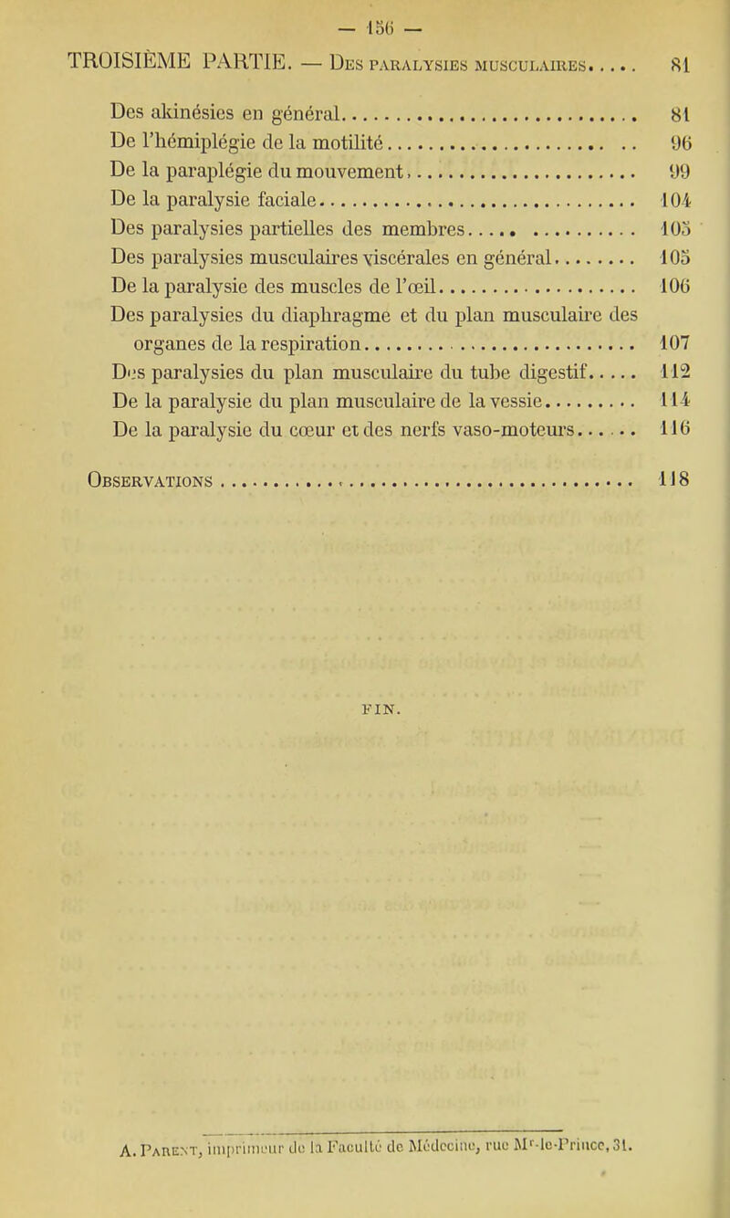 — lo(i — TROISIEME PARTIE. — Des PARALYSIES MUSCULAIRES SI Des akinésies en général 81 De l'hémiplégie de la motilité 96 De la paraplégie du mouvement, 99 De la paralysie faciale 104 Des paralysies partielles des membres 103 Des paralysies musculaires viscérales en général lOo De la paralysie des muscles de l'œil 106 Des paralysies du diaphragme et du plan musculaire des organes de la respiration 107 D<,'s paralysies du plan musculaire du tube digestif 112 De la paralysie du plan musculaire de la vessie Ml De la paralysie du cœur et des nerfs vaso-moteurs...... 116 Observations 118 FIN. A. Parent, im[)nm!nip do la Facullo de Médcciiio, rue Mf-lc-Priiicc, 31.