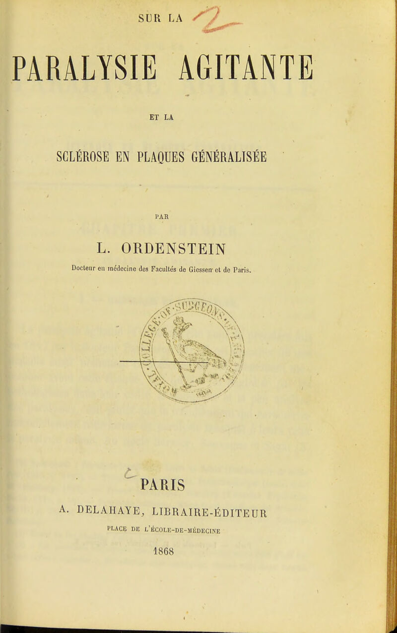 su R LA j PARALYSIE AGITANTE ET LA SCLÉROSÉ EN PLAQUES GÉNÉRALISÉE l'AR L. ORDENSTEIN Docteur en médecine des Facultés de Giessen' et de Paris. PARIS A. DELAHAYE, LIBRAIRE-ÉDITEUR PLACE DE L'eCOLE-DE-MÉDECINE 1868