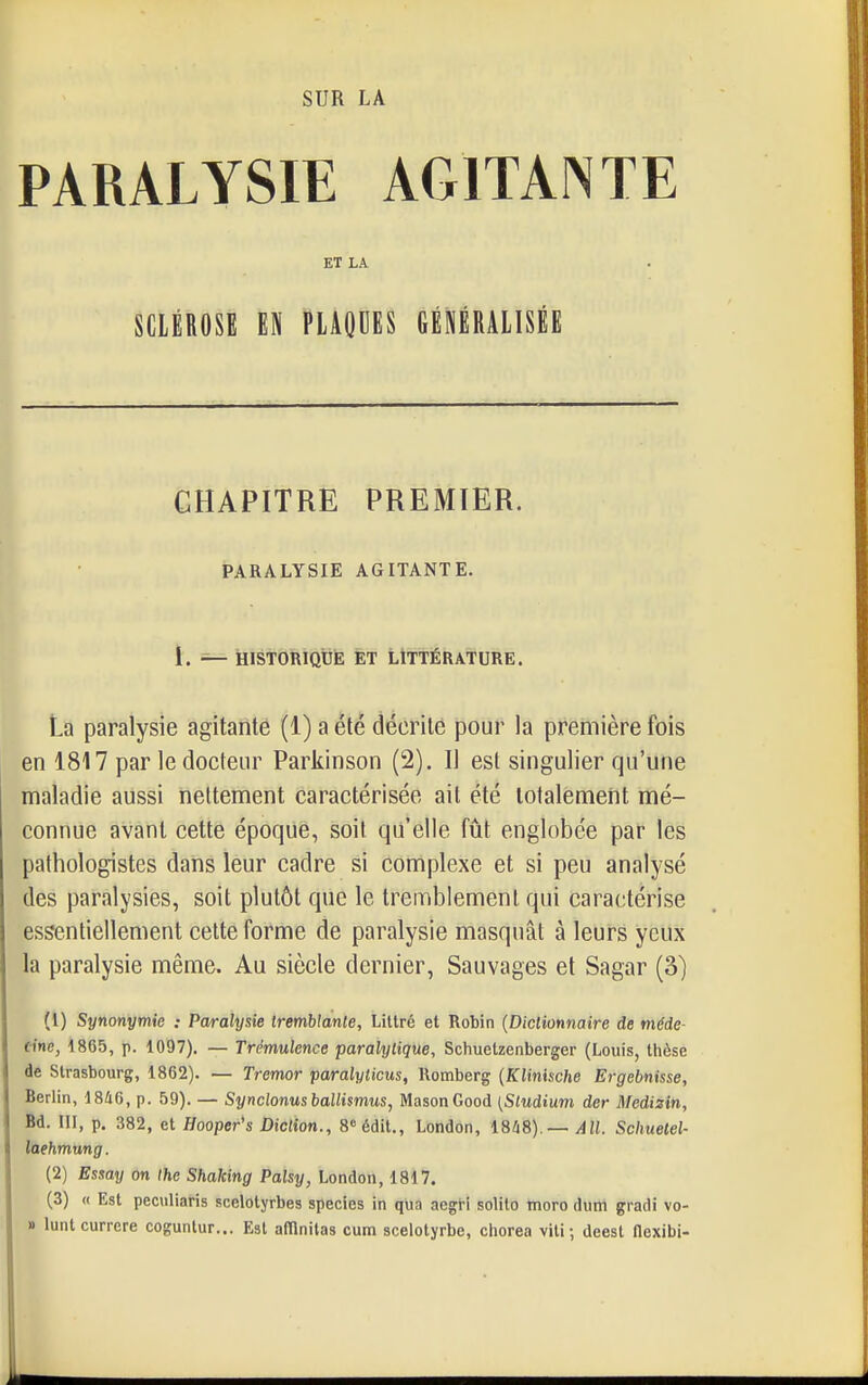 SUR LA PARALYSIE AGITANTE ET LA SCLÉROSE M PLAQUES GÉNÉRALISÉE PREMIER. AGITANTE. La paralysie agitattté (1) a été décrite pour la première fois en 1817 par le docteur Parkinson (2). Il est singulier qu'une maladie aussi nettement caractérisée ait été totalement mé- connue avant cette époque, soit qu'elle fût englobée par les pathologistes dans leur cadre si complexe et si peu analysé des paralysies, soit plutôt que le tremblement qui caractérise essentiellement celte forme de paralysie masquât à leurs yeux la paralysie même. Au siècle dernier, Sauvages et Sagar (3) (1) Synonymie : Paralysie tremblante, Littré et Robin {Dictionnaire de méde- tinc, 1865, p. 1097). — Trémulence paralytique, Schuetzenberger (Louis, thèse de Strasbourg, 1862). — Tremor paralyticus, Romberg {Klinische Ergebnisse, Berlin, 1846, p. 59). — Synclonusballismus, MasonGood [Sludium der Medizin, Bd. ni, p, 382, et Hooper's Diction., B^édit., London, I8li8).— AU. Schuelel- laehmung. (2) Esuay on Ihe Shaking Palsy, London, 1817. (3) « Est peculiaris scelotyrbes species in qua aegri solito tnoro dum gradi vo- » luntcurrere coguntur... Est afflnitas cum scelotyrbe, cliorea vili; deest flexibi- CHAPITRE PARALYSIE