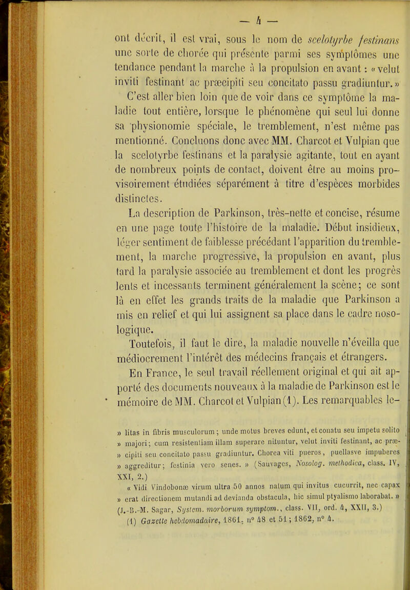 onl décrit, il esl vrai, sous h nom de scelotyrbe festimns une sorle de cliorée qui préscnlc parmi ses syrnpiômes une tendance pendant la marclie à la propulsion en avant : «velut invili festinant ac prsecipiti seu concitato passu gradiunlur.» C'est aller bien loin que de voir dans ce symptôme la ma- ladie tout entière, lorsque le phénomène qui seul lui donne sa physionomie spéciale, le tremblement, n'est même pas mentionné. Concluons donc avec MM. Charcot et Vulpian que la scelotyrbe festinans et la paralysie agitante, tout en ayant de nombreux points de contact, doivent être au moins pro- visoirement étudiées séparément à titre d'espèces morbides distinctes. La description de Parkinson, très-nette et concise, résume en une page toute l'histoire de la maladie. Début insidieux, léger sentiment de faiblesse précédant l'apparition du tremble- ment, la marche progressive, la propulsion en avant, plus tard la paralysie associée au tremblement et dont les progrès lents et incessants terminent généralement la scène; ce sont là en effet les grands traits de la maladie que Parkinson a mis en relief et qui lui assignent sa place dans le cadre noso- logique. Toutefois, il faut le dire, la maladie nouvelle n'éveilla que médiocrement l'intérêt des médecins français et étrangers. En France, le seul travail réellement original et qui ait ap- porté des documents nouveaux à la maladie de Parkinson est le mémoire de MM. Charcot et Vulpian (1). Les remarquables le- » litas in fibris musculorum ; unde molus brèves edunt, ctconatu seu impetu solilo » majori; cum resisteriliam illam superare niluntur, velut invili festinant, ac prœ- » cipili seu concitato passu gradiuntur. Ciiorea viti pueros, puellasve impubères » aggredilur; fcslinia vcio senes. » (Sauvages, Nosolog. melhodica, chss. IV, XXI, 2.) « Vidi Vindobonœ virum ultra 50 annos nalum qui invitus cucurrit, nec capax » erat directioiiem mutandi ad devianda obstacula, hic simul ptyalismo laborabat. » (J.-I5.-M. Sagar, Sijslem. morborum symptom., class. VII, ord. û, XXII, 3.)