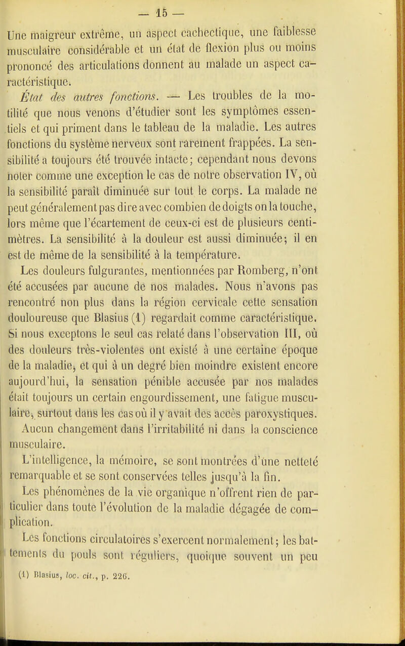 Une maigreur extrême, un aspect eacliectiqiie, une faiblesse musculaire considérable et un état de flexion plus ou moins prononcé des articulations donnent au malade un aspect ca- ractéristique. État des autres fonctions. — Les troubles de la mo- tililé que nous venons d'étudier sont les symptômes essen- .tiels et qui priment dans le tableau de la maladie. Les autres fonctions du système nerveux sont rarement frappées. La sen- sibilité a toujours été trouvée intacte; cependant nous devons noter comme une exception le cas de notre observation IV, où la sensibilité paraît diminuée sur tout le corps. La malade ne peut généralement pas dire avec combien de doigts on la touche, lors même que l'écartement de ceux-ci est de plusieurs centi- mètres. La sensibilité à la douleur est aussi diminuée; il en est de même de la sensibilité à la température. Les douleurs fulgurantes, mentionnées par Romberg, n'ont été accusées par aucune de nos malades. Nous n'avons pas rencontré non plus dans la région cervicale cette sensation douloureuse que Blasius (1) regardait comme caractéristique. Si nous exceptons le seul cas relaté dans l'observation III, où des douleurs très-violentes ont existé à une certaine époque de la maladie, et qui à un degré bien moindre existent encore aujourd'hui, la sensation pénible accusée par nos malades était toujours un certain engourdissement, une fatigue muscu- laire, surtout dans les cas où il y avait des accès paroxystiques. Aucun changement dans l'irritabilité ni dans la conscience musculaire. L'intelligence, la mémoire, se sont montrées d'une netteté remarquable et se sont conservées telles jusqu'à la fin. Les phénomènes de la vie organique n'offrent rien de par- ticulier dans toute l'évolution de la maladie dégagée de com- plication. Les fonctions circulatoires s'exercent normalement; lesbat- I temenls du pouls sont réguliers, quoique souvent un peu (1) Blasius, loc. cit., p. 226.