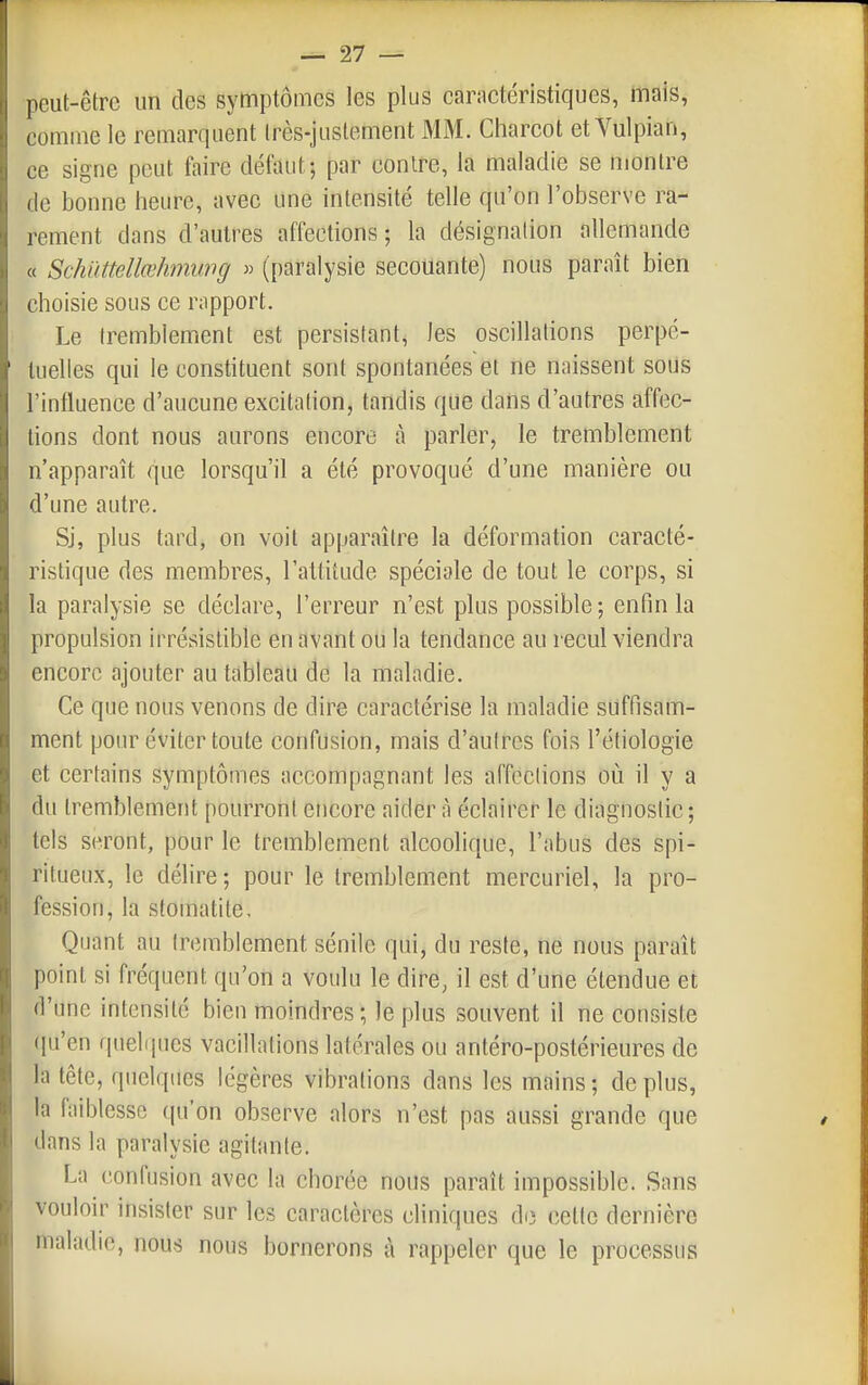 peut-être un des symptômes les plus carnetéristiques, mais, comme le remarquent Irès-juslement MM. Charcot et Vulpian, ce signe peut faire défaut; par contre, la maladie se montre de bonne heure, avec une intensité telle qu'on l'observe ra- rement dans d'autres affections ; la désignation allemande « Schuttellœhmung » (paralysie secouante) nous paraît bien choisie sous ce rapport. Le tremblement est persistant, les oscillations perpé- tuelles qui le constituent sont spontanées et ne naissent sous l'influence d'aucune excitation, tandis que dans d'autres affec- tions dont nous aurons encore cà parler, le tremblement n'apparaît que lorsqu'il a été provoqué d'une manière ou d'une autre. Sj, plus tard, on voit apparaître la déformation caracté- ristique des membres, l'altitude spéciale de tout le corps, si la paralysie se déclare, l'erreur n'est plus possible; enfin la propulsion irrésistible en avant oli la tendance au recul viendra encore ajouter au tableau de la maladie. Ce que nous venons de dire caractérise la maladie suffisam- ment pour éviter toute confusion, mais d'autres fois l'étiologie et certains symptômes accompagnant les affections où il y a du tremblement pourront encore aidera éclairer le diagnostic; tels seront, pour le tremblement alcoolique, l'abus des spi- ritueux, le délire; pour le tremblement mercuriel, la pro- fession, la stomatite. Quant au tremblement sénile qui, du reste, ne nous paraît point si fréquent qu'on a voulu le dire, il est d'une étendue et d'une intensité bien moindres ; le plus souvent il ne consiste (pi'en quehiues vacillations latérales ou antéro-postérieures de la tête, quelques légères vibrations dans les mains; déplus, la faiblesse qu'on observe alors n'est pas aussi grande que dans la paralysie agitante. La confusion avec la chorée nous paraît impossible. Sans vouloir insister sur les caractères cliniques di3 cette dernière maladie, nous nous bornerons à rappeler que le processus