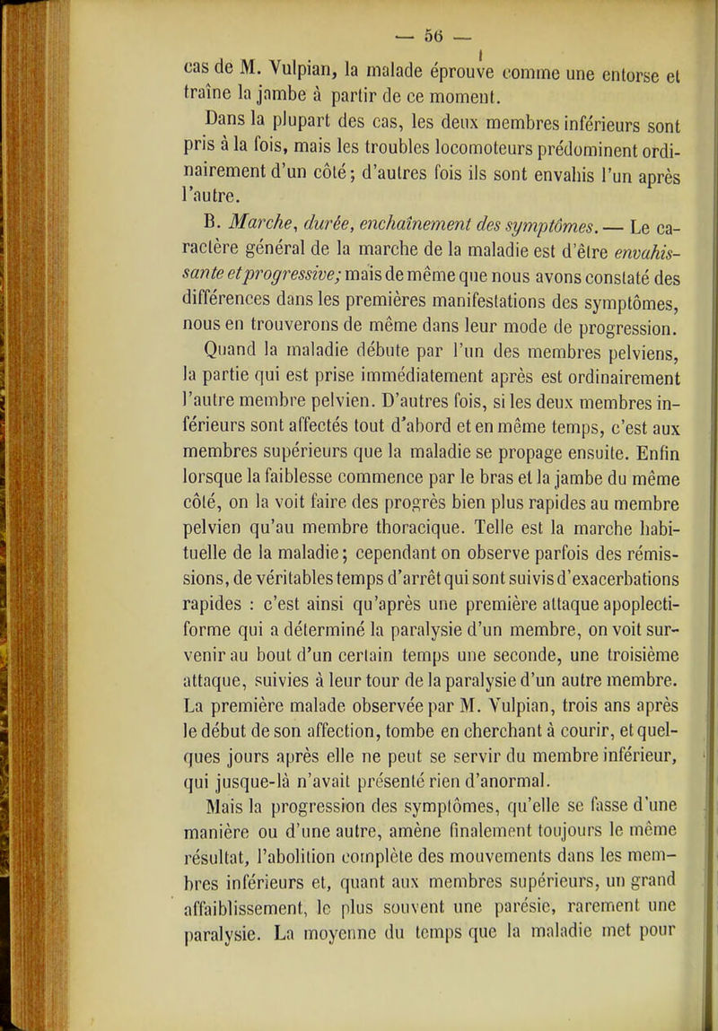 cas de M. Vulpian, la malade éprouve comme une entorse et traîne la jambe à partir de ce moment. Dans la plupart des cas, les deux membres inférieurs sont pris à la fois, mais les troubles locomoteurs prédominent ordi- nairement d'un côté; d'autres fois ils sont envahis l'un après l'autre. B. Marche, durée, enchaînement des symptômes. — Le ca- ractère général de la marche de la maladie est d'être envahis- sante et progressive; mais de même que nous avons constaté des différences dans les premières manifestations des symptômes, nous en trouverons de même dans leur mode de progression. Quand la maladie débute par l'un des membres pelviens, la partie qui est prise immédiatement après est ordinairement l'autre membre pelvien. D'autres fois, si les deux membres in- férieurs sont affectés tout d'abord et en même temps, c'est aux membres supérieurs que la maladie se propage ensuite. Enfin lorsque la faiblesse commence par le bras et la jambe du même côté, on la voit faire des progrès bien plus rapides au membre pelvien qu'au membre thoracique. Telle est la marche habi- tuelle de la maladie; cependant on observe parfois des rémis- sions, de véritables temps d'arrêt qui sont suivis d'exacerbations rapides : c'est ainsi qu'après une première attaque apoplecti- forme qui a déterminé la paralysie d'un membre, on voit sur- venir au bout d'un certain temps une seconde, une troisième attaque, suivies à leur tour de la paralysie d'un autre membre. La première malade observée par M. Vulpian, trois ans après le début de son affection, tombe en cherchant à courir, et quel- ques jours après elle ne peut se servir du membre inférieur, qui jusque-là n'avait présenté rien d'anormal. Mais la progression des symptômes, qu'elle se fasse d'une manière ou d'une autre, amène finalement toujours le même résultat, l'abolition complète des mouvements dans les mem- bres inférieurs et, quant aux membres supérieurs, un grand affaiblissement, le plus souvent une parésie, rarement une paralysie. La moyenne du temps que la maladie met pour