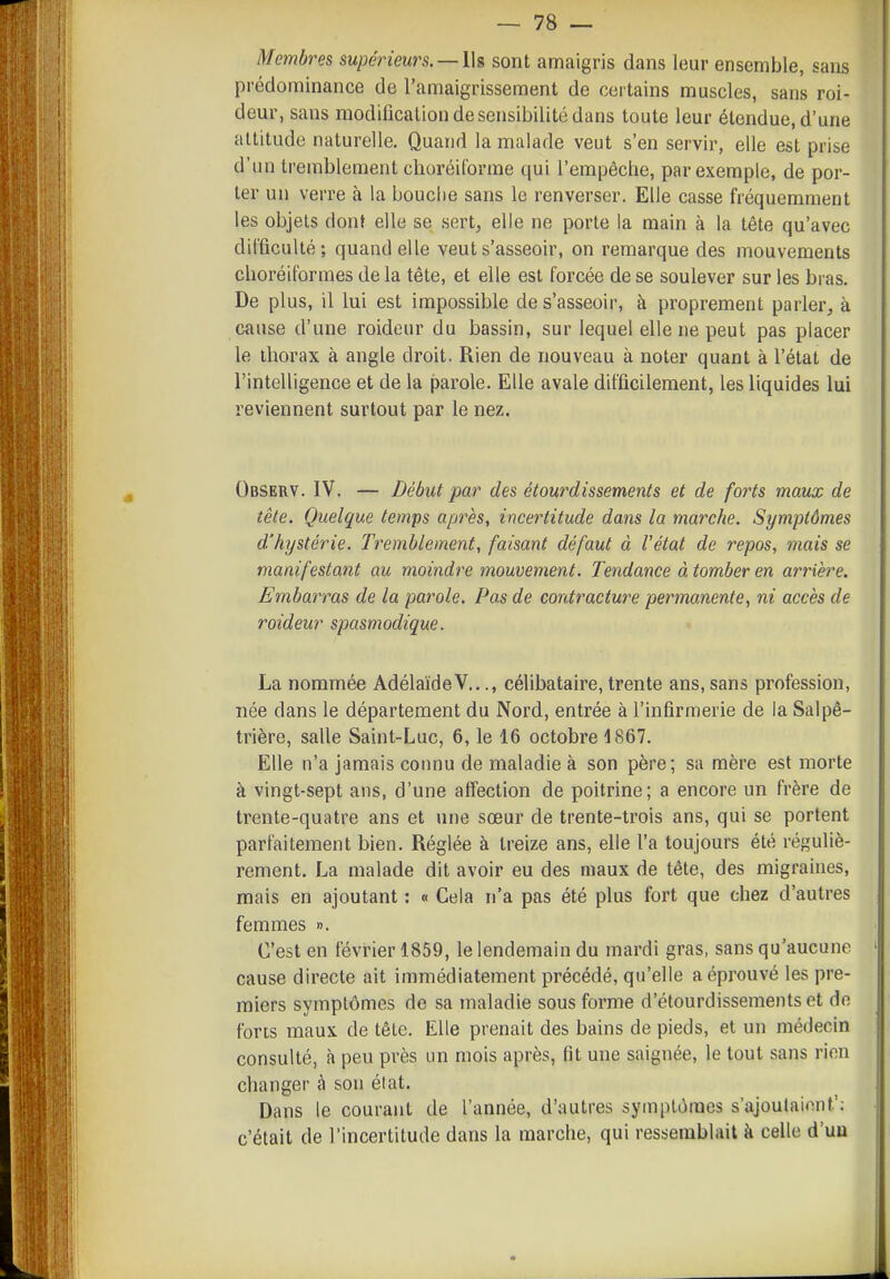 Membres supérieurs. —Ih sont amaigris dans leur ensemble, sans prédominance de l'amaigrissement de certains muscles, sans roi- deur, sans modilîcalion de sensibilité dans toute leur étendue, d'une altitude naturelle. Quand la malade veut s'en servir, elle est prise d'un tremblement clioréitorrae qui l'empêche, par exemple, de por- ter un verre à la bouche sans le renverser. Elle casse fréquemment les objets dont elle se sert^ elle ne porte la main à la tête qu'avec dil'ficulté; quand elle veut s'asseoir, on remarque des mouvements choréit'ormes de la tête, et elle est forcée de se soulever sur les bras. De plus, il lui est impossible de s'asseoir, à proprement parler, à cause d'une roideur du bassin, sur lequel elle ne peut pas placer le thorax à angle droit. Rien de nouveau à noter quant à l'état de l'intelligence et de la parole. Elle avale difficilement, les liquides lui reviennent surtout par le nez. Observ. IV. — Début par des étourdissements et de forts maux de tête. Quelque temps après, incertitude dans la marche. Symptômes d'hystérie. Tremblement, faisant défaut à l'état de repos, mais se manifestant au moindre mouvement. Tendance à tomber en arrière. Embarras de la parole. Pas de contracture permanente, ni accès de roideur spasmodique. La nommée AdélaïdeV..., célibataire, trente ans, sans profession, née dans le département du Nord, entrée à l'infirmerie de la Salpê- trière, salle Saint-Luc, 6, le 16 octobre 1867. Elle n'a jamais connu de maladie à son père; sa mère est morte à vingt-sept ans, d'une affection de poitrine; a encore un frère de trente-quatre ans et une sœur de trente-trois ans, qui se portent parfaitement bien. Réglée à treize ans, elle l'a toujours été réguliè- rement. La malade dit avoir eu des maux de tête, des migraines, mais en ajoutant : « Cela n'a pas été plus fort que chez d'autres femmes ». C'est en févi-ier 1859, le lendemain du mardi gras, sans qu'aucune cause directe ait immédiatement précédé, qu'elle a éprouvé les pre- miers symptômes de sa maladie sous forme d'étourdissements et do forts maux de tête. Elle prenait des bains de pieds, et un médecin consulté, à peu près un mois après, fit une saignée, le tout sans rien changer à son élat. Dans le courant de l'année, d'autres symptômes s'ajoutaient'; c'était de l'incertitude dans la marche, qui ressemblait à celle d'un