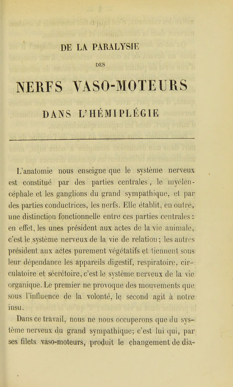 DES NERFS VASO-MOTEURS DANS L'HÉMIPLÉGIE L'anatomie nous enseigne que le système nerveux est constitué par des parties centrales, le inyélen- céphale et les ganglions du grand sympathique, et par des parties conductrices, les nerfs. Elle établit, en oulre, une distinction fonctionnelle entre ces parties centrales : en effet, les unes président aux actes de la vie animale, c'est le système nerveux de la vie de relation ; les autres président aux actes purement végétatifs et tiennent sous leur dépendance les appareils digestif, respiratoire, cir- culatoire et sécrétoire, c'est le système nerveux de la vie organique. Le premier ne provoque des mouvements que sous l'influence de la volonté, le second agit à notre insu. Dans ce travail, nous ne nous occuperons que du sys- tème nerveux du grand sympathique; c'est lui qui, par ses filets vaso-moteurs, produit le changement de dia-