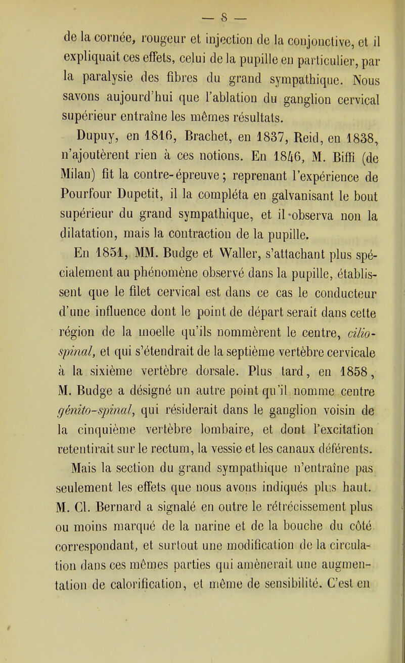 de la cornée, rougeur et injection de la conjonctive, et il expliquait ces effets, celui de la pupille en particulier, par la paralysie des fibres du grand sympathique. Nous savons aujourd'hui que l'ablation du ganglion cervical supérieur entraîne les mêmes résultats. Dupuy, en 1816, Brachet, en 1837, Reid, en 1838, n'ajoutèrent rien à ces notions. En 1866, M. Biflft (de Milan) fit la contre-épreuve ; reprenant l'expérience de Pourfour Dupetit, il la compléta en galvanisant le bout supérieur du grand sympathique, et il-observa non la dilatation, mais la contraction de la pupille. En 1851, MM. Budge et Waller, s'attachant plus spé- cialement au phénomène observé dans la pupille, établis- sent que le filet cervical est dans ce cas le conducteur d'une influence dont le point de départ serait dans celte région de la moelle qu'ils nommèrent le centre, cilio- spinal, et qui s'étendrait de la septième vertèbre cervicale à la sixième vertèbre dorsale. Plus tard, en 1858, M. Budge a désigné un autre point qu'il nomme centre génito-spinal, qui résiderait dans le ganglion voisin de la cinquième vertèbre lombaire, et dont l'excitation retentirait sur le rectum, la vessie et les canaux déférents. Mais la section du grand sympathique n'entraîne pas seulement les effets que nous avons indiqués plus haut. M. Cl. Bernard a signalé en outre le rétrécissement plus ou moins marqué de la narine et de la bouche du côté correspondant, et surtout une modification de la circula- tion dans ces mômes parties qui amènerait une augmen- tation de calorification, et môme de sensibilité. C'est en