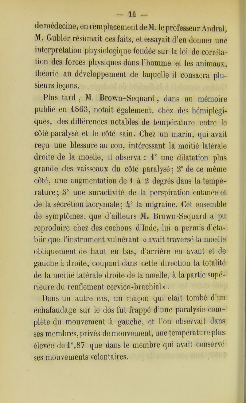 de médecine, en remplacement de M. le professeur Andral, M. Gubler résumait ces faits, et essayait d'en donner une interprétation physiologique fondée sur la loi de corréla- tion des forces physiques dans l'homme et les animaux, théorie au développement de laquelle il consacra plu- sieurs leçons. Plus tard , M. Brown-Sequard, dans un mémoire publié en 1863, notait également, chez des hémiplégi- ques, des différences notables de température entre le côté paralysé et le côté sain. Chez un marin, qui avait reçu une blessure au cou, intéressant la moitié latérale droite de la moelle, il observa : 1° une dilatation plus grande des vaisseaux du côté paralysé ; 2° de ce même côté, une augmentation de 1 à 2 degrés dans la tempé- rature ; 3° une suractivité de la perspiration cutanée et de la sécrétion lacrymale ; li la migraine. Cet ensemble de symptômes, que d'ailleurs M. Brown-Sequard a pu reproduire chez des cochons d'Inde, lui a permis d'éta- blir que l'instrument vulnérant « avait traversé la moelle obliquement de haut en bas, d'arrière en avant et de gauche à droite, coupant dans cette direction la totalité de la moitié latérale droite de la moelle, à la partie supé- rieure du renflement cervico-brachial». Dans un autre cas, un maçon qui était tombé d'un échafaudage sur le dos fut frappé d'une paralysie com- plète du mouvement à gauche, et l'on observait dans ses membres, privés de mouvement, une température plus élevée de r,87 que dans le membre qui avait conservé ses mouvements volontaires.