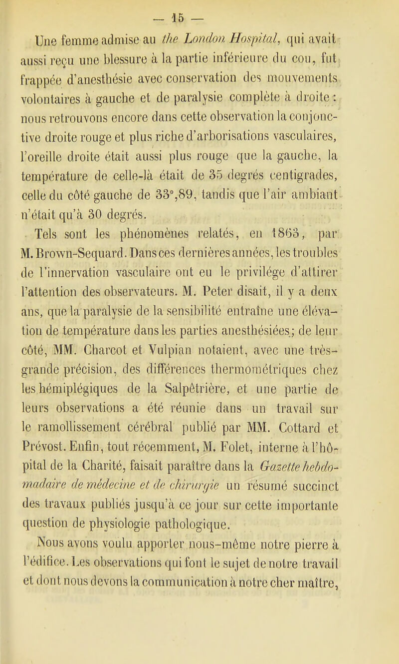 Une femme admise au the Lnndon Hospital, qui avait aussi reçu une blessure à la partie inférieure du cou, fut; frappée d'anesthésie avec conservation des mouvements volontaires à gauche et de paralysie complète à droite : nous retrouvons encore dans cette observation la conjonc- tive droite rouge et plus riche d'arborisations vasculaires, l'oreille droite était aussi plus rouge que la gauche, la température de celle-là était de 35 degrés centigrades, celle du côté gauche de 33,89, tandis que l'air ambiant n'était qu'à 30 degrés. Tels sont les phénomènes relatés, en 1863, par M. Brown-Sequard. Dansées dernières années, les troubles de l'innervation vasculaire ont eu le privilège d'attirer'' l'attention des observateurs. M. Peter disait, il y a deux ans, que la paralysie de la sensibilité entraîne une éléva- tion de température dans les parties anesthésiées; de leur côté, MM. Charcot et Vulpian notaient, avec une très- grande précision, des différences thermoraélriques chez les hémiplégiques de la Salpêtrière, et une partie de leurs observations a été réunie dans un travail sur le ramollissement cérébral pubhé par MM. Cottard et Prévost. Enfin, tout récemment, M. Folet, interne à l'hô- pital de la Charité, faisait pai'aître dans la Gazette hebdo- madaire de médecine et de chirurgie un résumé succinct des travaux publiés jusqu'à ce jour sur cette importante question de physiologie pathologique. Nous avons voulu apporter nous-mème notre pierre à l'édifice. l.es observations qui font le sujet de notre travail et dont nous devons la communication à notre cher maître,