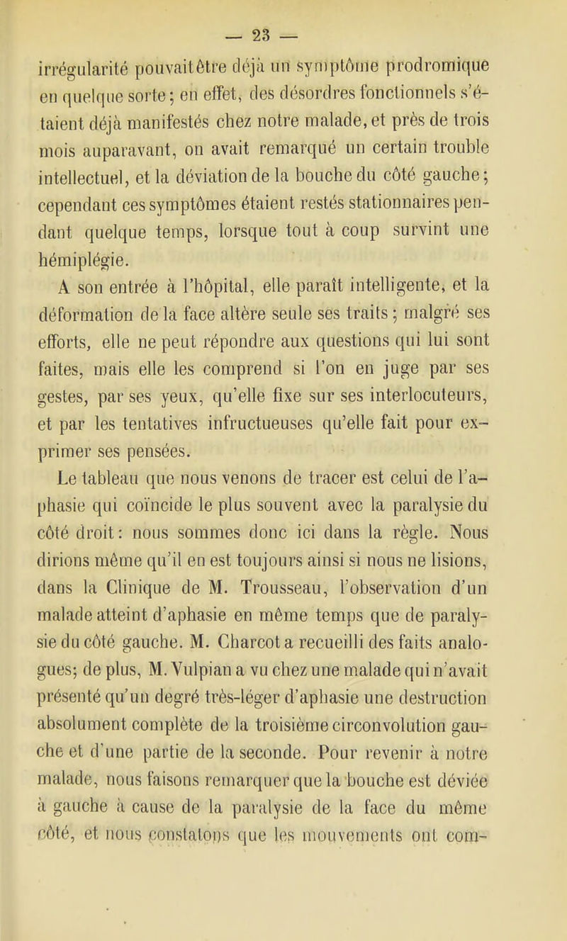 irrégularité pouvaitètre déjà un symptôme prodromique en quelque sorte; en elïet, des désordres fonctionnels s'é- taient déjà manifestés chez notre malade, et près de trois mois auparavant, on avait remarqué un certain trouble intellectuel, et la déviation de la bouche du côté gauche; cependant ces symptômes étaient restés stationnaires pen- dant quelque temps, lorsque tout à coup survint une hémiplégie. A son entrée à l'hôpital, elle paraît intelligente, et la déformation de la face altère seule ses traits ; malgré ses efforts, elle ne peut répondre aux questions qui lui sont faites, mais elle les comprend si l'on en juge par ses gestes, par ses yeux, qu'elle fixe sur ses interlocuteurs, et par les tentatives infructueuses qu'elle fait pour ex- primer ses pensées. Le tableau que nous venons de tracer est celui de l'a- phasie qui coïncide le plus souvent avec la paralysie du côté droit : nous sommes donc ici dans la règle. Nous dirions même qu'il en est toujours ainsi si nous ne lisions, dans la Chnique de M. Trousseau, l'observation d'un malade atteint d'aphasie en même temps que de paraly- sie du côté gauche. M. Charcot a recueilli des faits analo- gues; de plus, M. Vulpian a vu chez une malade qui n'avait présenté qu'un degré très-léger d'aphasie une destruction absolument complète de la troisième circonvolution gau- che et d'une partie de la seconde. Pour revenir à notre malade, nous faisons remarquer que la'bouche est déviée à gauche à cause de la paralysie de la face du même côté, et nous ponstatons que les mouvements ont com-