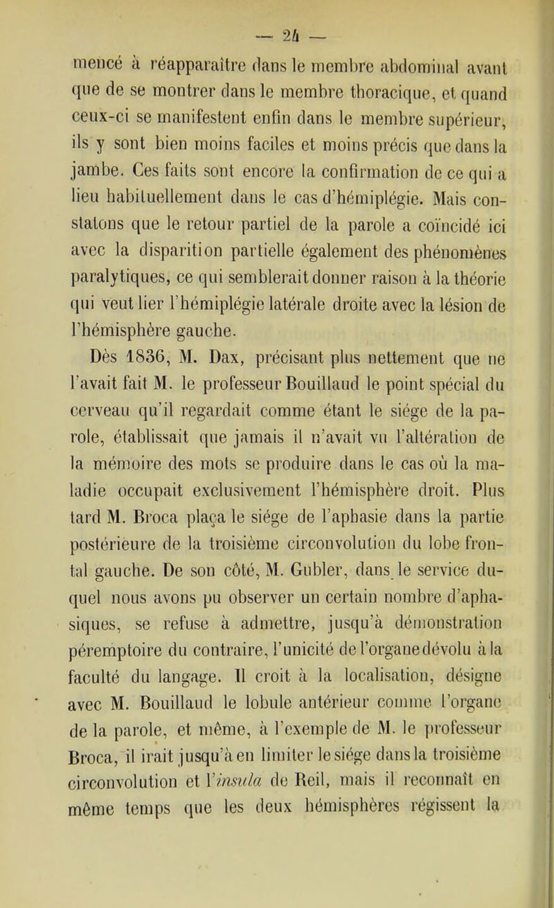 mencé à réappamître dans le membre abdominal avant que de se montrer dans le membre thoracique, et quand ceux-ci se manifestent enfin dans le membre supérieur, ils y sont bien moins faciles et moins précis que dans la jambe. Ces faits sont encore la confirmation de ce qui a lieu habituellement dans le cas d'hémiplégie. Mais con- statons que le retour partiel de la parole a coïncidé ici avec la disparition partielle également des phénomènes paralytiques, ce qui semblerait donner raison à la théorie qui veut lier l'hémiplégie latérale droite avec la lésion de l'hémisphère gauche. Dès 1836, M. Dax, précisant plus nettement que ne l'avait fait M. le professeur Bouillaud le point spécial du cerveau qu'il regardait comme étant le siège de la pa- role, établissait que jamais il n'avait vu l'altération de la mémoire des mots se produire dans le cas où la ma- ladie occupait exclusivement l'hémisphère droit. Plus tard M. Broca plaça le siège de l'aphasie dans la partie postérieure de la troisième circonvolution du lobe fron- tal gauche. De son côté, M. Gubler, dans le service du- quel nous avons pu observer un certain nombre d'apha- siques, se refuse à admettre, jusqu'à démonstration péremptoire du contraire, l'unicité de l'organe dévolu à la faculté du langage. Il croit cà la localisation, désigne avec M. Bouillaud le lobule antérieur connue l'organe de la parole, et même, à l'exemple de M. le professeur Broca, il irait jusqu'à en limiter le siège dans la troisième circonvolution et Vinsula de Reil, mais il reconnaît en môme temps que les deux hémisphères régissent la