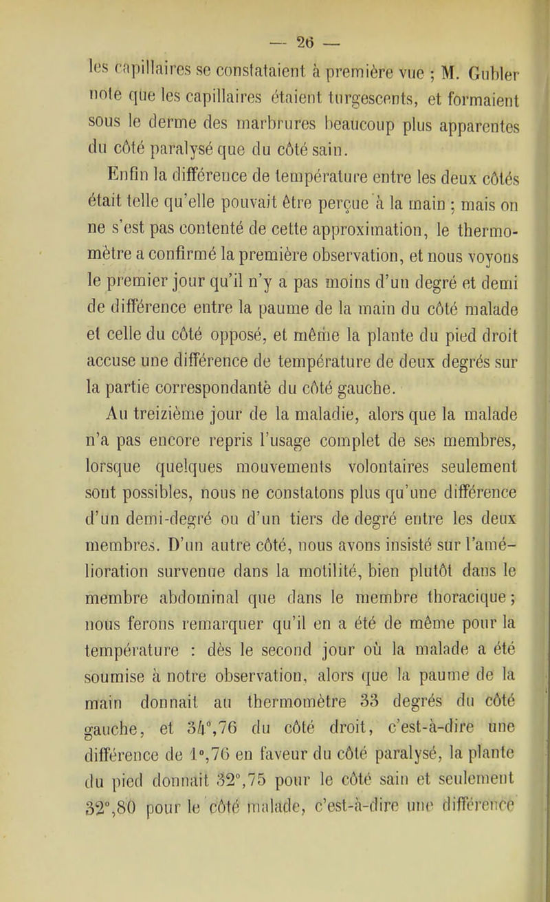 les rnpillaires se constataient à première vue ; M. Giibler note que les capillaires étaient turgescents, et formaient sous le derme des marbrures beaucoup plus apparentes du côté paralysé que du côté sain. Enfin la différence de température entre les deux côtés était telle qu'elle pouvait être perçue à la main ; mais on ne s'est pas contenté de cette approximation, le thermo- mètre a confirmé la première observation, et nous voyons le premier jour qu'il n'y a pas moins d'un degré et demi de différence entre la paume de la main du côté malade et celle du côté opposé, et même la plante du pied droit accuse une différence de température de deux degrés sur la partie correspondante du côté gauche. Au treizième jour de la maladie, alors que la malade n'a pas encore repris l'usage complet de ses membres, lorsque quelques mouvements volontaires seulement sont possibles, nous ne constatons plus qu'une différence d'un demi-degré ou d'un tiers de degré entre les deux membres. D'un autre côté, nous avons insisté sur l'amé- lioration survenue dans la motilité, bien plutôt dans le membre abdominal que dans le membre thoracique ; nous ferons remarquer qu'il en a été de même pour la température : dès le second jour où la malade a été soumise à notre observation, alors que la paume de la main donnait au thermomètre 33 degrés du côté gauche, et 34%76 du côté droit, c'est-à-dire une différence de 1°,76 en faveur du côté paralysé, la plante du pied donnait 32°,75 pour le côté sain et seulement 32%8Ô pour le côté malade, c'est-à-dire une différence