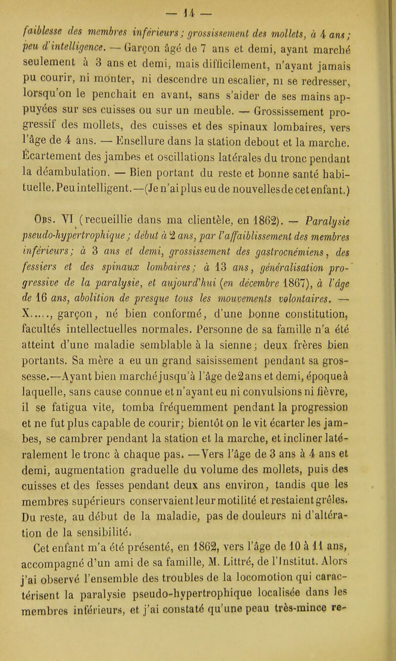 — i-i — faiblesse des membres inférieurs ; grossissement des mollets, à A ans; peu d'intelligence. — Garçon âgé de 7 ans et demi, ayant marché seulement à 3 ans et demi, mais dinicilement, n'ayant jamais pu courir, ni monter, ni descendre un escalier, ni se redresser, lorsqu'on le penchait en avant, sans s'aider de ses mains ap- puyées sur ses cuisses ou sur un meuble. — Grossissement pro- gressif des mollets, des cuisses et des spinaux lombaires, vers l'âge de 4 ans. — Ensellure dans la station debout et la marche. Écartement des jambes et oscdlations latérales du tronc pendant la déambulation. — Bien portant du reste et bonne santé habi- tuelle. Peu intelligent.—(Je n'ai plus eu de nouvelles de cet enfant.) Obs. VI (recueillie dans ma clientèle, en 1862). — Paralijsie pseudo-hypertrophique j début à 'i ans, par l'affaiblissement des membres inférieurs; à 3 ans et demi, grossissement des gastrocnémiens, des fessiers et des spinaux lombaires; à 13 ans, généralisation pro- gressive de la paralysie, et aujourd'hui {en décembre 1867), à l'âge de 16 ans, abolition de presque tous les mouvements volontaires. — X...,., garçon, né bien conformé, d'une bonne constitution, facultés intellectuelles normales. Personne de sa famille n'a été atteint d'une maladie semblable à la sienne ; deux frères bien portants. Sa mère a eu un grand saisissement pendant sa gros- sesse.'—Ayant bien marché jusqu'à l'âge deSanset demi,époqueà laquelle, sans cause connue et n'ayant eu ni convulsions ni fièvre, il se fatigua vite, tomba fréquemment pendant la progression et ne fut plus capable de courir; bientôt on le vit écarter les jam- bes, se cambrer pendant la station et la marche, et incliner laté- ralement le tronc à chaque pas» —Vers l'âge de 3 ans à 4 ans et demi, augmentation graduelle du volume des mollets, puis des cuisses et des fesses pendant deux ans environ, tandis que les membres supérieurs conservaient leur motiiité et restaient grêles. Du reste, au début de la maladie, pas de douleurs ni d'altéra- tion de la sensibilitéi Cet enfant m'a été présenté, en 1862, vers l'âge de 10 à 11 ans, accompagné d'un ami de sa famille, M. Littré, de l'Institut. Alors j'ai observé l'ensemble des troubles de la locomotion qui carac- térisent la paralysie pseudo-hypertrophique localisée dans les membres inférieurs, et j'ai constaté qu'une peau très-mince re-