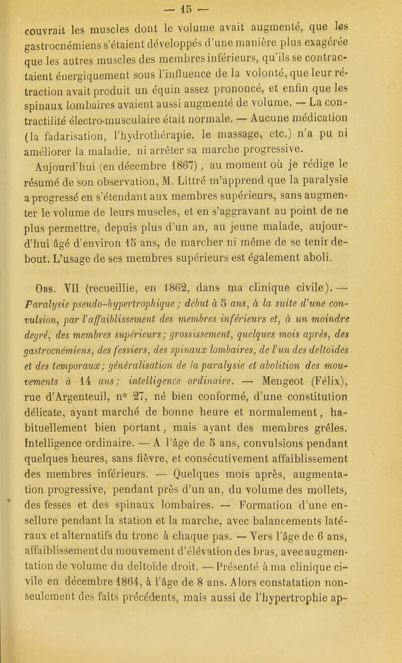 couvrait les muscles dont le volume avait augmenté, que les gastrocnémiens s'étaient développés d'une manière plus exagérée que les autres muscles des membres inférieurs, qu'ils se contrac- taient énergiquement sous l'influence de la volonté, que leur ré- traction avait produit un équin assez prononcé, et enfin que les spinaux lombaires avaient aussi augmenté de volume. — La con- tractilité électro-musculaire était normale. — Aucune médication (la fadarisation, l'hydrothérapie, le massage, etc.) n'a pu ni améliorer la maladie, ni arrêter sa marche progressive. Aujourd'hui [en décembre 1867), au moment où je rédige le résumé de son observation, M. Littré m'apprend que la paralysie a progressé en s'étendant aux membres supérieurs, sans augmen- ter le volume de leurs muscles, et en s'aggravant au point de ne plus permettre, depuis plus d'un an, au jeune malade, aujour- d'hui âgé d'environ 15 ans, de marcher ni même de se tenir de- bout. L'usage de ses membres supérieurs est également aboli. Obs. VII (recueillie, en 1862, dans ma clinique civile). — Paralysie pseudo-hypertrophique j début à 5 ans, à la suite d'une con- vulsion, par l'affaiblissement des membres inférieurs et, à un moindre degré, des membres supérieurs; grossissement, quelques mois après, des gastrocnémiens, des fessiers, des spinaux lombaires, de l'un des deltoïdes et des temporaux; généralisation de la paralysie et abolition des mou- vements à 14 ans; intelligence ordinaire. — Mengeot (Félix), rue d'Argenteuil, n° 27, né bien conformé, d'une constitution délicate, ayant marché de bonne heure et normalement, ha- bituellement bien portant, mais ayant des membres grêles. Intelligence ordinaire. — A l'âge de 5 ans, convulsions pendant quelques heures, sans fièvre, et consécutivement affaiblissement des membres inférieurs. — Quelques mois après, augmenta- tion progressive, pendant près d'un an, du volume des mollets, * des fesses et des spinaux lombaires. — Formation d'une en- sellure pendant la station et la marche, avec balancements laté- raux et alternatifs du tronc à chaque pas. — Vers l'âge de 6 ans, affaiblissement du mouvement d'élévation des bras, avec augmen- tation de volume du deltoïde droit. — Présenté à ma clinique ci- vile en décembre 1864, à l'âge de 8 ans. Alors constatation non- seulement des faits précédents, mais aussi de l'hypertrophie ap-