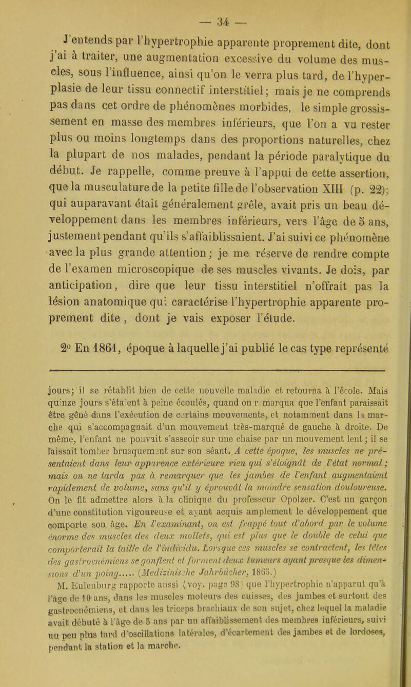 J'entends par l'hypertrophie apparente proprement dite, dont j'ai à traiter, une augmentation excessive du volume des mus- cles, sous l'influence, ainsi qu'on le verra plus tard, de l'hyper- plasie de leur tissu connectif interstitiel; mais je ne comprends pas dans cet ordre de phénomènes morbides, le simple grossis- sement en masse des membres inférieurs, que l'on a vu rester plus ou moins longtemps dans des proportions naturelles, chez la plupart de nos malades, pendant la période paralytique du début. Je rappelle, comme preuve à l'appui de cette assertion, que la musculature de la petite fille de l'observation XIII (p. 22); qui auparavant était généralement grêle, avait pris un beau dé- veloppement dans les membres inférieurs, vers l'âge de o ans, justement pendant qu'ils s'affaiblissaient. J'ai suivi ce pliénomène avec la plus grande attention; je me réserve de rendre compte de l'examen microscopique de ses muscles vivants. Je dois, par anticipation, dire que leur tissu interstitiel n'offrait pas la lésion anatomique qui caractérise l'hypertrophie apparente pro- prement dite , dont je vais exposer l'élude. S En 1861, époque à laquelle j'ai publié le cas type représenté jours; il se rétablit bien de cette nouvelle maladie et retourna à l'école. Mais quinze jours s'éta'ent à peine écoulés, quand on r marqua que l'enfant paraissait être gêué dans l'exécution de cjrtains mouvements, et notamment dans \ i mar- che qui s'accompagnait d'un mouvemt>ut très-marqué de gauche h. droite. Du même, l'enfant ne pouvait s'asseoir sur une chaise par un mouvement lent; il se laissait tomber brusquement sur son séant. A cette époque, les muscles ne pré- sentaient dans leur apparence extérieure rien qui s'éloignât de l'état normal ; mais on ne tarda pas à remarquer que les jambes de l'enfant augmentaient rapidement de volume, sans qu'il y éprouvât la moindre sensation douloureuse. On le fit admettre alors îi la clinique du professeur Opolzer. C'est un garçon d'une constitution vigoureuse et ayant acquis amplement le développement que comporte son ;\ge. En l'examinant, on est frappé tout d'abord par le volume énorme des muscles des deux mollets, qui est plus que le double de celui que comporterait la taille de l'individu. Lorsque ces muscles se contractent, les tc'lcs des gastrooiémiens se gonflent et forment deux tumeurs ayant presque les dimen' sions d'un poing [Medizinis he Juhrbiidter, ISG'j.) M. Eulenburg- rapporte aussi (voy. p;iga 98 que l'iiypertrophic n'apparut qu'à i'age de 10 ans, dans les muscles moteurs des cuisses, des jambes et surtout des gastrocuémiens, et dans les triceps brarliiaux do son sujet, chez lequel la maladie avait débuté à l'âge de 5 ans par un affaiblissement des membres inférieurs, suivi un peu plus tard d'oscillations latérales, d'écartemont des jambes et de lordoses, pendant la station et la marche.