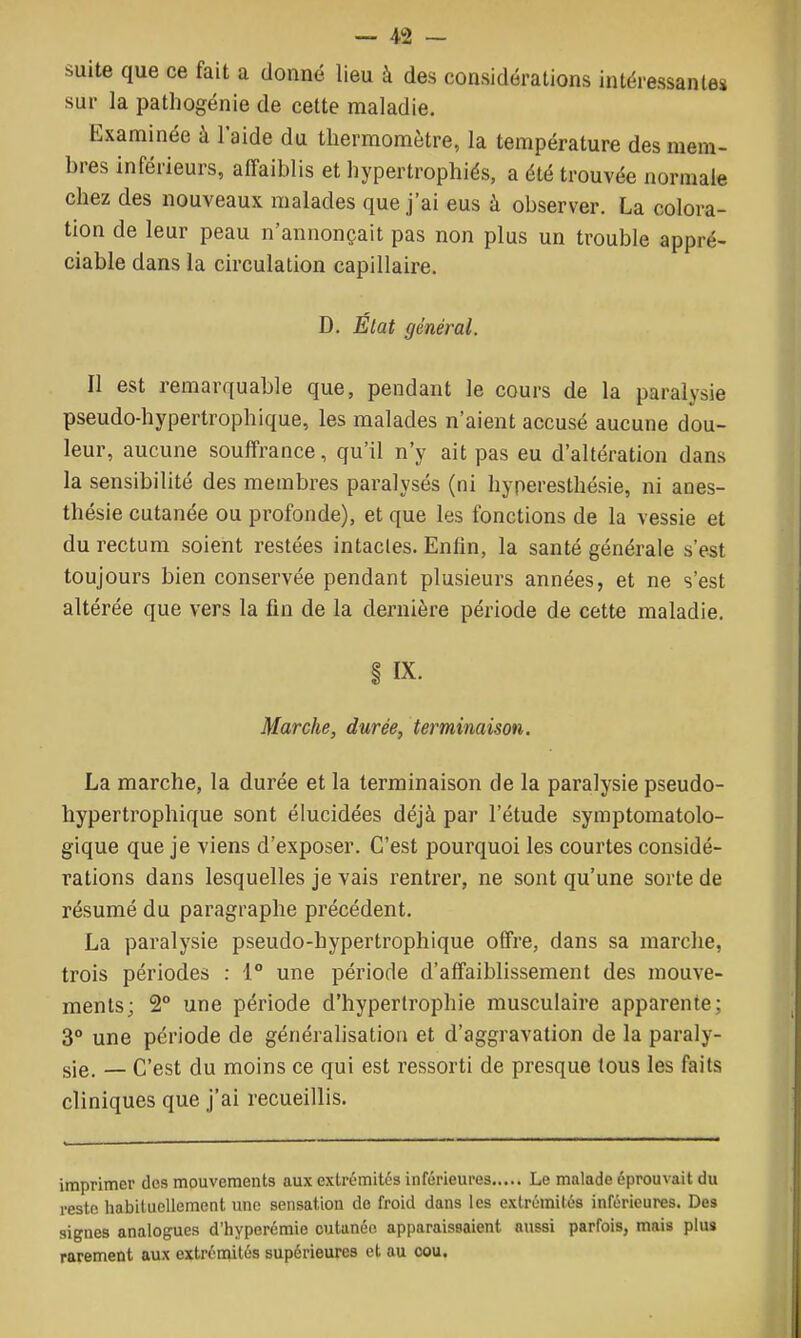 suite que ce fait a donné lieu à des considérations intéressantes sur la pathogénie de cette maladie. Examinée à l'aide du thermomètre, la température des mem- bres inférieurs, affaiblis et hypertrophiés, a été trouvée normale chez des nouveaux malades que j'ai eus à observer. La colora- tion de leur peau n'annonçait pas non plus un trouble appré- ciable dans la circulation capillaire. D. État général. Il est remarquable que, pendant le cours de la paralysie pseudo-hypertrophique, les malades n'aient accusé aucune dou- leur, aucune souffrance, qu'il n'y ait pas eu d'altération dans la sensibilité des membres paralysés (ni hyperesthésie, ni anes- thésie cutanée ou profonde), et que les fonctions de la vessie et du rectum soient restées intactes. Enfin, la santé générale s'est toujours bien conservée pendant plusieurs années, et ne s'est altérée que vers la fin de la dernière période de cette maladie. i IX. Marche, durée, terminaison. La marche, la durée et la terminaison de la paralysie pseudo- hypertrophique sont élucidées déjà par l'étude symptomatolo- gique que je viens d'exposer. C'est pourquoi les courtes considé- rations dans lesquelles je vais rentrer, ne sont qu'une sorte de résumé du paragraphe précédent. La paralysie pseudo-hypertrophique offre, dans sa marche, trois périodes : 1° une période d'affaiblissement des mouve- ments; 2° une période d'hypertrophie musculaire apparente; 3° une période de généralisation et d'aggravation de la paraly- sie. — C'est du moins ce qui est ressorti de presque tous les faits cliniques que j'ai recueillis. imprimer des mouvements aux extrémités inférieures Le malade éprouvait du reste habituellement une sensation de froid dans les extrémités inférieures. Des signes analogues d'hyperémie cutanée apparaissaient aussi parfois, mais plus rarement aux extréniités supérieures et au cou.