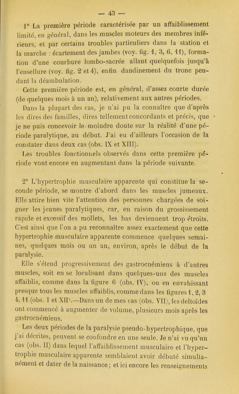 l La première période caractérisée par un affaiblissement limité, en général, dans les muscles moteurs des membres infé- rieurs, et par certains troubles particuliers dans la station et la marclie : écartement des jambes (voy. fig. 1, 3, 6, li), forma- tion d'une courbure lombo-sacrée allant quelquefois jusqu'à l'ensellure (voy. fig. 2'et 4), enfin dandinement du tronc pen- dant la déarabulation. Cette première période est, en général, d'assez courte durée (de quelques mois à un an), relativement aux autres périodes. Dans la plupart des cas, je n'ai pu la connaître que d'après les dires des familles, dires tellement concordants et précis, que je ne puis concevoir le-moindre doute sur la réalité d'une pé- riode paralytique, au début. J'ai eu d'ailleurs l'occasion de la constater dans deux cas (obs. IX et XIII). lies troubles fonctionnels observés dans cette première pé- riode vont encore en augmentant dans la période suivante. 2 L'hypertrophie musculaire apparente qui constitue la se- conde période, se montre d'abord dans les muscles jumeaux. Elle attire bien vite l'attention des personnes chargées de soi- gner les jeunes paralytiques, car, en raison du grossissement rapide et excessif des mollets, les bas deviennent trop étroits. C'est ainsi que l'on a pu reconnaître assez exactement que cette hypertrophie musculaire apparente commence quelques semai- nes, quelques mois ou un an, environ, après le début de la paralysie. Elle s'étend progressivement des gastrocnémiens à d'autres muscles, soit en se localisant dans quelques-uns des muscles affaiblis, comme dans la figure 6 (obs. IV), ou en envahissant presque tous les muscles affaiblis, comme dans les figures 1,2, 3 4,11 (obs. I et Xir.—Dans un de mes cas (obs. VII;, les deltoïdes ont commencé à augmenter de volume, plusieurs mois après les gastrocnémiens. Les deux périodes de la paralysie pseudo-hypertrophique, que j'ai décrites, peuvent se confondre en une seule. Je n'ai vu qu'un cas (obs. II) dans lequel l'affaiblissement musculaire et l'hyper- trophie musculaire apparente semblaient avoir débuté simulta- nément et dater de la naissance; et ici encore les renseignements