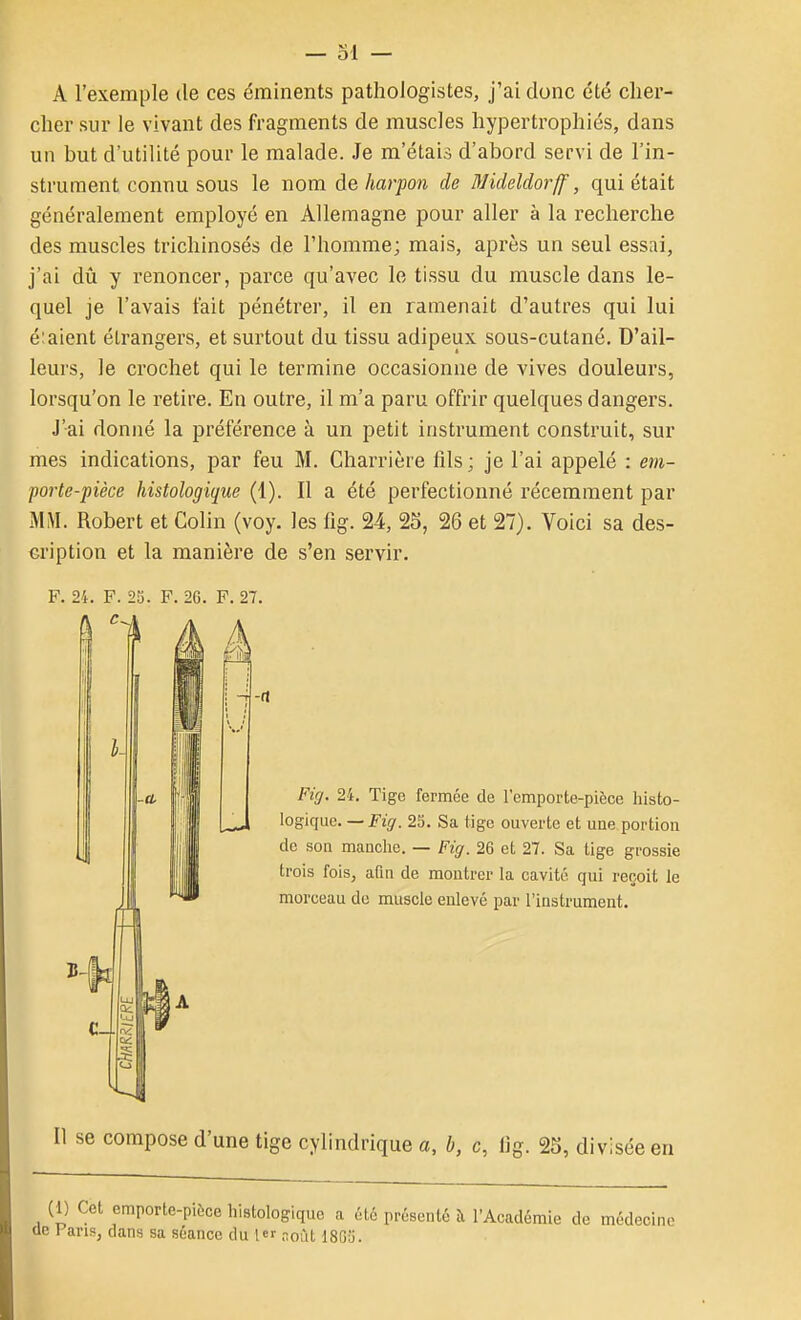 A l'exemple de ces éminents pathologistes, j'ai donc été clier- cher sur le vivant des fragments de muscles hypertrophiés, dans un but d'utilité pour le malade. Je m'étais d'abord servi de l'in- strument connu sous le nom à& harpon de Blideldorff, qui était généralement employé en Allemagne pour aller à la recherche des muscles trichinosés de l'homme; mais, après un seul essai, j'ai dû y renoncer, parce qu'avec le tissu du muscle dans le- quel je l'avais fait pénétrer, il en ramenait d'autres qui lui é;aient étrangers, et surtout du tissu adipeux sous-cutané. D'ail- leurs, le crochet qui le termine occasionne de vives douleurs, lorsqu'on le retire. En outre, il m'a paru offrir quelques dangers. J'ai donné la préférence à un petit instrument construit, sur mes indications, par feu M. Charrière fils ; je l'ai appelé : em- poiie-pièce histologique (1). Il a été perfectionné récemment par MiVI. Robert et Colin (voy. les fig. 24, 25, 26 et 27). Voici sa des- cription et la manière de s'en servir, F. 24. F. 2!). F. 26. F. 27. se compose d'une tige cylindrique a, b, c, lig. 25, divisée en :i) Cet emporte-pièce histologique a été présenté à l'Académie de médecine Fans, dans sa séance du 1 noùt 18G5. Fiff. 24. Tige fermée de l'emporte-pièce histo- logique. —J'z^'. 2S. Sa tige ouverte et une portion do son manclie. — Fig. 26 et 27. Sa tige grossie trois fois, aQn de montrer la cavité qui reçoit le morceau de muscle enlevé par l'instrument.