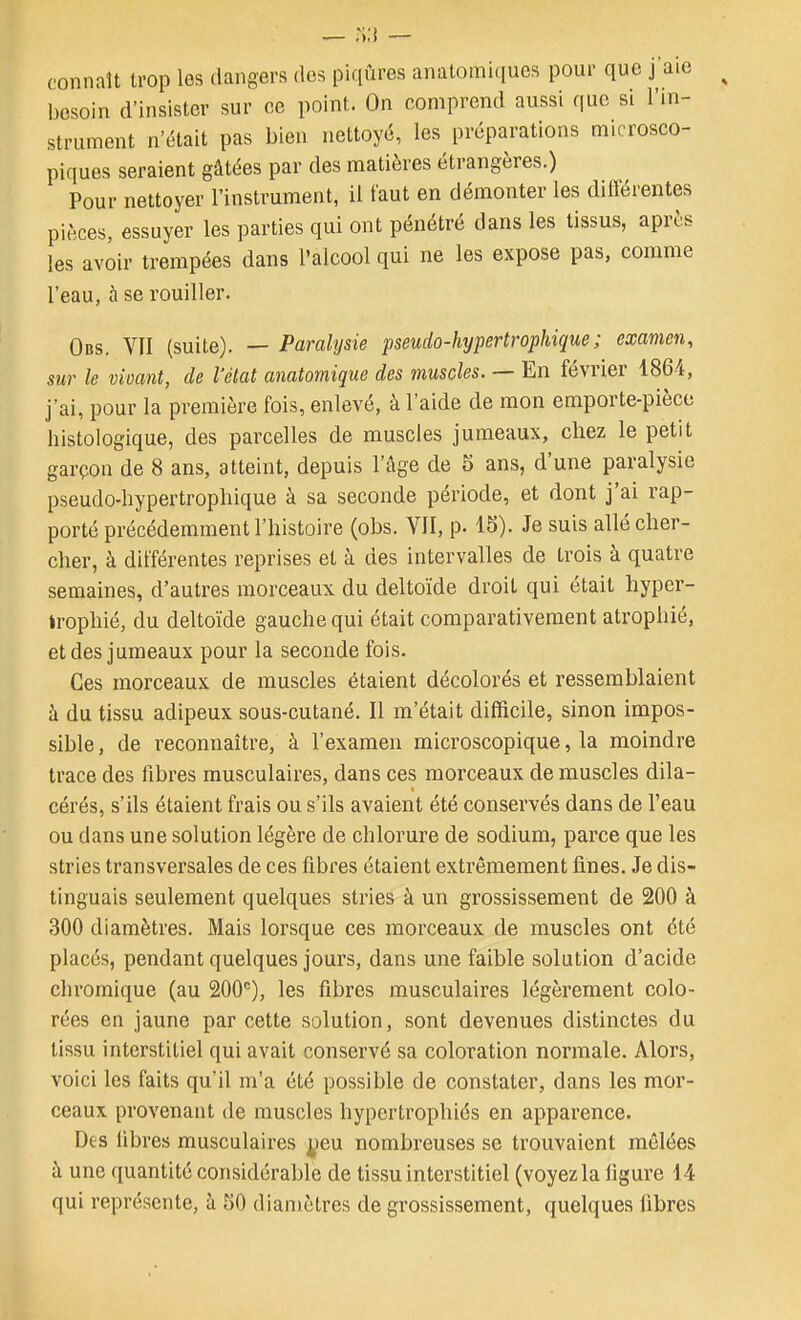 connaît trop les dangers dos piqûres anatomi(iucs pour que j aie besoin d'insister sur ce point. On comprend aussi que si l'in- strument n'était pas bien nettoyé, les préparations microsco- piques seraient gâtées par des matières étrangères.) Pour nettoyer l'instrument, il faut en démonter les différentes pièces, essuyer les parties qui ont pénétré dans les tissus, après les avoir trempées dans l'alcool qui ne les expose pas, comme l'eau, à se rouiller. Obs. YII (suite). — Paralysie pseudo-hypertrophique; examen, sur le vivant, de l'état anatomique des muscles. — En février 1864, j'ai, pour la première fois, enlevé, à l'aide de mon emporte-pièce histologique, des parcelles de muscles jumeaux, chez le petit garçon de 8 ans, atteint, depuis l'âge de 5 ans, d'une paralysie pseudo-hypertrophique à sa seconde période, et dont j'ai rap- porté précédemment l'histoire (obs. VII, p. 15). Je suis allé cher- cher, à différentes reprises et à des intervalles de trois à quatre semaines, d'autres morceaux du deltoïde droit qui était hyper- trophié, du deltoïde gauche qui était comparativement atrophié, et des jumeaux pour la seconde fois. Ces morceaux de muscles étaient décolorés et ressemblaient à du tissu adipeux sous-cutané. Il m'était difficile, sinon impos- sible , de reconnaître, à l'examen microscopique, la moindre trace des fibres musculaires, dans ces morceaux de muscles dila- cérés, s'ils étaient frais ou s'ils avaient été conservés dans de l'eau ou dans une solution légère de chlorure de sodium, parce que les stries transversales de ces fibi'es étaient extrêmement fines. Je dis- tinguais seulement quelques stries à un grossissement de 200 à 300 diamètres. Mais lorsque ces morceaux de muscles ont été placés, pendant quelques jours, dans une faible solution d'acide chrornique (au 200), les fibres musculaires légèrement colo- rées en jaune par cette solution, sont devenues distinctes du tissu interstitiel qui avait conservé sa coloration normale. Alors, voici les faits qu'il m'a été possible de constater, dans les mor- ceaux provenant de muscles hypertrophiés en appai'ence. Des libres musculaires jjjeu nombreuses se trouvaient mêlées à une quantité considérable de tissu interstitiel (voyez la figure 14 qui représente, à SO diamètres de grossissement, quelques fibres