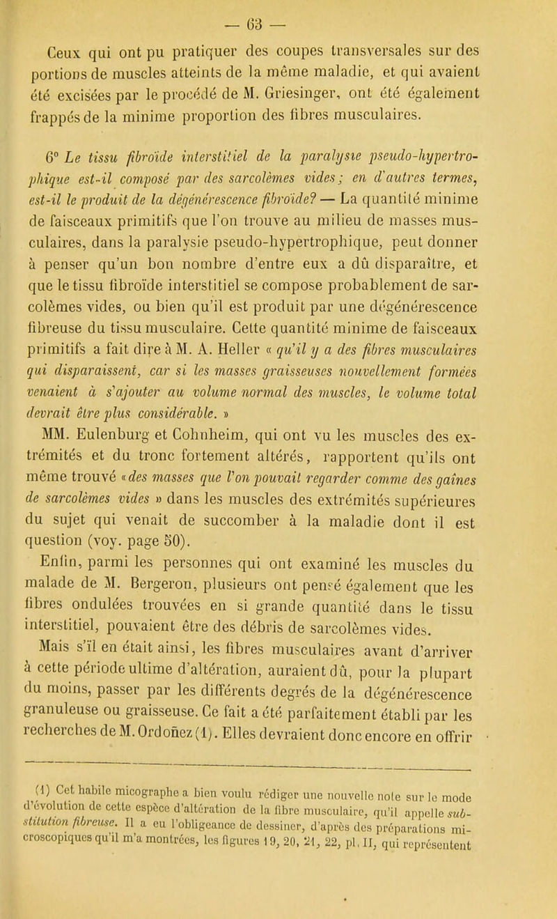 Ceux qui ont pu pratiquer des coupes transversales sur des portions de muscles atteints de la môme maladie, et qui avaient été excisées par le procédé de M. Griesinger, ont été égaleinent frappés de la minime proportion des fibres musculaires. 6° Le tissu fibroïde inlerstitiel de la paralysie pseudo-hypertro- phiqtie est-il composé par des sarcolèmes vides; en d'autres termes, est-il le produit de la dégénérescence fibroïde?— La quantilé minime de faisceaux primitifs que l'on trouve au milieu de masses mus- culaires, dans la paralysie pseudo-liypertrophique, peut donner à penser qu'un bon nombre d'entre eux a dû disparaître, et que le tissu fibroïde interstitiel se compose probablement de sar- colèmes vides, ou bien qu'il est produit par une dégénérescence fibreuse du tissu musculaire. Cette quantité minime de faisceaux pi'imitifs a fait dire à M. A. Heller « qu'il y a des fibres musculaires qui disparaissent, car si les masses graisseuses nouvellement formées venaient à s'ajouter au volume normal des muscles, le volume total devrait être plus considérable. » MM. Eulenburg et Cohnheim, qui ont vu les muscles des ex- trémités et du tronc fortement altérés, rapportent qu'ils ont même trouvé «c^es masses que Von pouvait regarder comme des gaines de sarcolèmes vides » dans les muscles des extrémités supérieures du sujet qui venait de succomber à la maladie dont il est question (voy. page SO). Enfin, parmi les personnes qui ont examiné les muscles du malade de M. Bergeron, plusieurs ont pensé également que les fibres ondulées trouvées en si grande quantité dans le tissu interstitiel, pouvaient être des débris de sarcolèmes vides. Mais s'ïl en était ainsi, les fibres musculaires avant d'arriver à cette période ultime d'altération, auraient dû, pour la plupart du moins, passer par les différents degrés de la dégénérescence granuleuse ou graisseuse. Ce fait a été parfaitement établi par les recherches de M. Ordonez (1). Elles devraient donc encore en off-rir (d) Cet habile micographe a bien voulu rédiger une nouvelle noie sur le mode d'évolution de cetlc espèce d'altération de la fibre musculaire, qu'il appelle sub- diLulion fibreuse. Il a eu l'obligeance de dessiner, d'après des préparations mi- croscopiques qu'il m'a montrées, les figures 19, 20, 'M, 22, pl, II, qui représentent