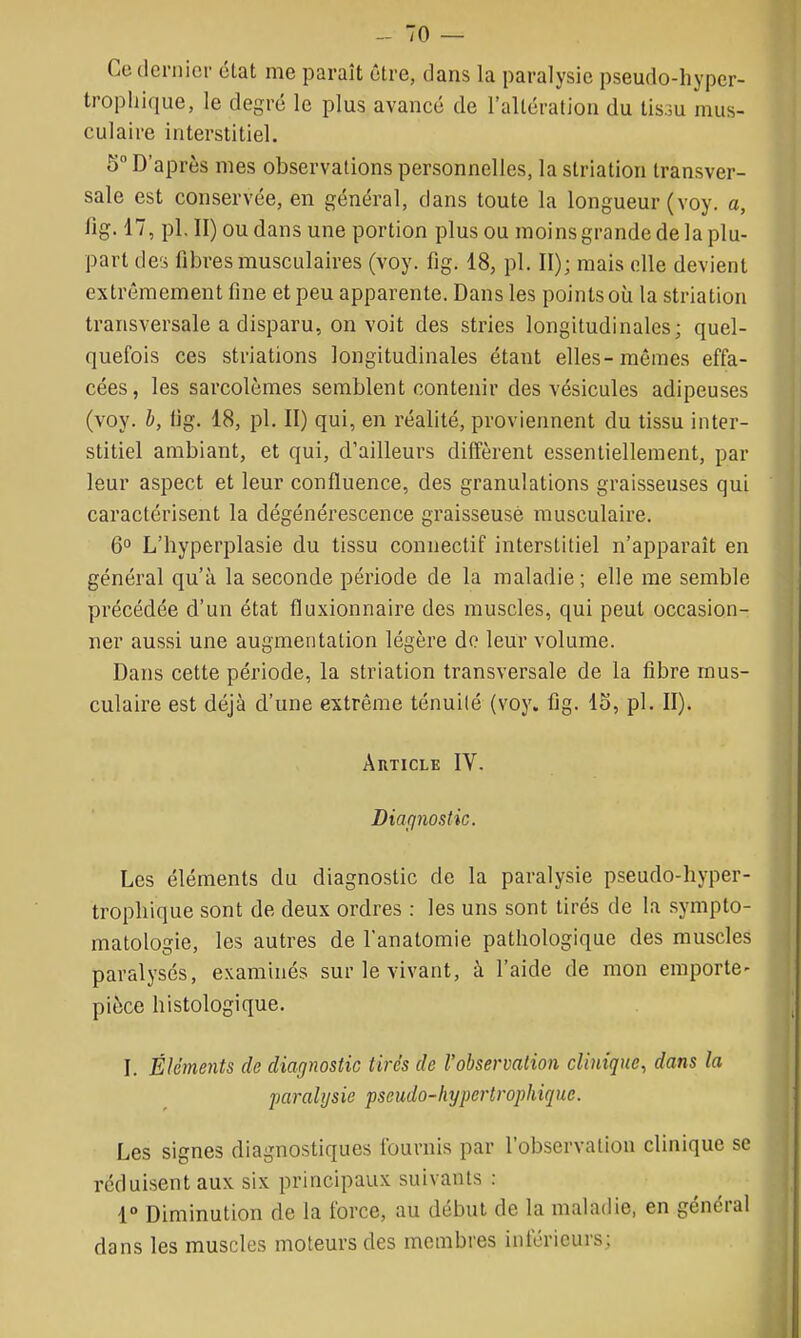 Ce (Icrnici- élat me paraît être, dans la paralysie pseudo-hyper- tropliique, le degré le plus avancé de ralléraliou du lis.m mus- culaire interstitiel. 5 D'après mes observations personnelles, la striation transver- sale est conservée, en général, dans toute la longueur (voy. a, fig. 17, pl. II) ou dans une portion plus ou moinsgrande de la plu- part des fibres musculaires (voy. fig. 18, pl. II); mais elle devient extrêmement fine et peu apparente. Dans les points où la striation transversale a disparu, on voit des stries longitudinales; quel- quefois ces striations longitudinales étant elles-mêmes effa- cées, les sarcolèmes semblent contenir des vésicules adipeuses (voy. h, fig. 18, pl. II) qui, en réalité, proviennent du tissu inter- stitiel ambiant, et qui, d'ailleurs diffèrent essentiellement, par leur aspect et leur confluence, des granulations graisseuses qui caractérisent la dégénérescence graisseuse musculaire. 6° L'hyperplasie du tissu connectif interstitiel n'apparaît en général qu'à la seconde période de la maladie; elle me semble précédée d'un état fluxionnaire des muscles, qui peut occasion- ner aussi une augmentation légère do leur volume. Dans cette période, la striation transversale de la fibre mus- culaire est déjà d'une extrême ténuité (voy. fig. 15, pl. II). Article IV. Diafinostic. Les éléments du diagnostic de la paralysie pseudo-hyper- tropliique sont de deux ordres : les uns sont tirés de la sympto- matologie, les autres de l'anatomie pathologique des muscles paralysés, examinés sur le vivant, à l'aide de mon emporte- pièce histologique. I. Éléments de diagnostic tirés de l'observation clinique, dans la paralysie pseudo-hypei'trophique. Les signes diagnostiques fournis par l'observation clinique se réduisent aux six principaux suivants : 1° Diminution de la force, au début de la maladie, en général dans les muscles moteurs des membres inférieurs;