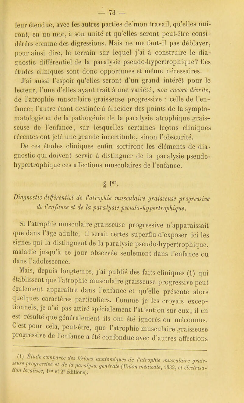 leur étendue, avec les autres parties de'mon travail, qu'elles nui- ront, en un mot, à son unité et qu'elles seront peut-être consi- dérées comme des digressions. Mais ne me faut-il pas déblayer, pour ainsi dire, le terrain sur lequel j'ai à construire le dia- gnostic différentiel de la paralysie pseudo-liypertrophique? Ces études cliniques sont donc opportunes et même nécessaires. J'ai aussi l'espoir qu'elles seront d'un grand intérêt pour le lecteur, l'une d'elles ayant trait à une variété, non encore décrite, de l'atrophie musculaire graisseuse progressive : celle de l'en- fance; l'autre étant destinée à élucider des points de la sympto- matologie et de la pathogénie de la paralysie atrophique grais- seuse de l'enfance, sur lesquelles certaines leçons cliniques récentes ont jeté une grande incertitude, sinon l'obscurité. De ces études cliniques enfin sortiront les éléments de dia- gnostic qui doivent servir à distinguer de la paralysie pseudo- hypertrophique ces affections musculaires de l'enfance. i I. Diagnostic différentiel de l'atrophie musculaire graisseuse progressive de l'enfance et de la paralysie pseudo-hypertrophique. Si l'atrophie musculaire graisseuse progressive n'apparaissait que dans l'âge adulte, il serait certes superflu d'exposer ici lés signes qui la distinguent de la paralysie pseudo-hypertrophique, maladie jusqu'à ce jour observée seulement dans l'enfance ou dans l'adolescence. ^ Mais, depuis longteniDs, j'ai publié des faits cliniques (i) qui établissent que l'atrophie musculaire graisseuse progressive peut également apparaître dans l'enfance et qu'elle présente alors quelques caractères particuliers. Gomme je les croyais excep- tionnels, je n'ai pas attiré spécialement l'attention sur euxj il en est résulté que généralement ils ont été ignorés ou méconnus. C'est pour cela, peut-être, que l'atrophie musculaire graisseuse progressive de l'enfance a été confondue avec d'autres affections (1) Etude comparée des lésions anatomiques de l'atrophie musculaire grais- seuse progressive et de la paralysie générale {Union médicale, 1832, et éledrisa- tion localisée, Ir» et 2° cdilions).