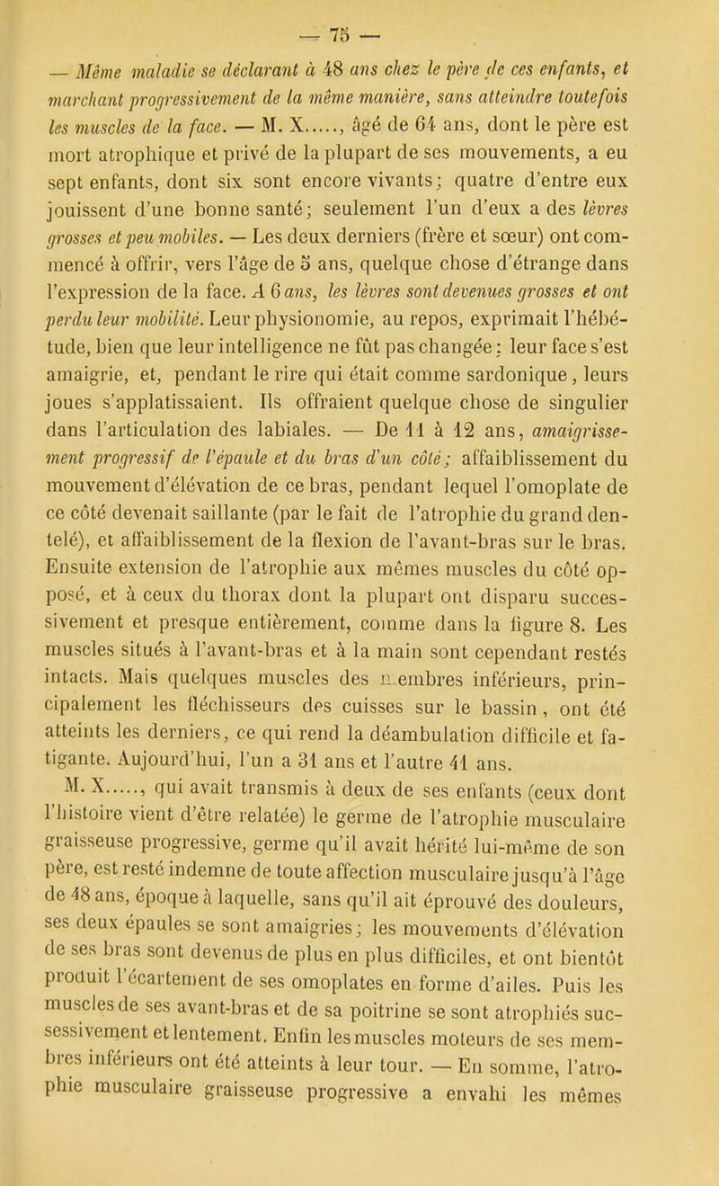 — Même maladie se déclarant à 48 ans chez le père de ces enfants, et marchant progressivement de la même manière, sans atteindre toutefois les muscles de la face. — M. X , âgé de 64 ans, dont le père est mort atrophique et privé de la plupart de ses mouvements, a eu sept enfants, dont six sont encore vivants; quatre d'entre eux jouissent d'une bonne santé; seulement l'un d'eux a des lèvres grosses et peu mobiles. — Les deux derniers (frère et sœur) ont com- mencé à offrir, vers l'âge de 5 ans, quelque chose d'étrange dans l'expression de la face. A 6 ans, les lèvres sont devenues grosses et ont perduleur mobilité. Leur physionomie, au repos, exprimait l'hébé- tude, bien que leur intelligence ne fût pas changée : leur face s'est amaigrie, et, pendant le rire qui était comme sardonique, leurs joues s'applatissaient. Ils offraient quelque chose de singulier dans l'articulation des labiales. — De 11 à 12 ans, amaigrisse- ment progressif de l'épaule et du bras d'un côté; affaiblissement du mouvement d'élévation de ce bras, pendant lequel l'omoplate de ce côté devenait saillante (par le fait de l'atrophie du grand den- telé), et affaiblissement de la flexion de l'avant-bras sur le bras. Ensuite extension de l'atrophie aux mêmes muscles du côté op- posé, et à ceux du thorax dont la plupart ont disparu succes- sivement et presque entièrement, comme dans la ligure 8. Les muscles situés à l'avant-bras et à la main sont cependant restés intacts. Mais quelques muscles des iLembres inférieurs, prin- cipalement les fléchisseurs des cuisses sur le bassin , ont été atteints les derniers, ce qui rend la déambulation difficile et fa- tigante. Aujourd'hui, l'un a 31 ans et l'autre 41 ans. M. X , qui avait transmis à deux de ses enfants (ceux dont l'histoire vient d'être relatée) le germe de l'atrophie musculaire graisseuse progressive, germe qu'il avait hérité lui-même de son père, est resté indemne de toute affection musculaire jusqu'à l'âge de 48 ans, époque à laquelle, sans qu'il ait éprouvé des douleurs, ses deux épaules se sont amaigries; les mouvements d'élévation de ses bras sont devenus de plus en plus difficiles, et ont bientôt produit l'écartement de ses omoplates en-forme d'ailes. Puis les muscles de ses avant-bras et de sa poitrine se sont atrophiés suc- sessivement et lentement. Enfin les muscles moteurs de ses mem- bres inférieurs ont été atteints à leur tour. — En somme, l'atro- phie musculaire graisseuse progressive a envahi les mêmes