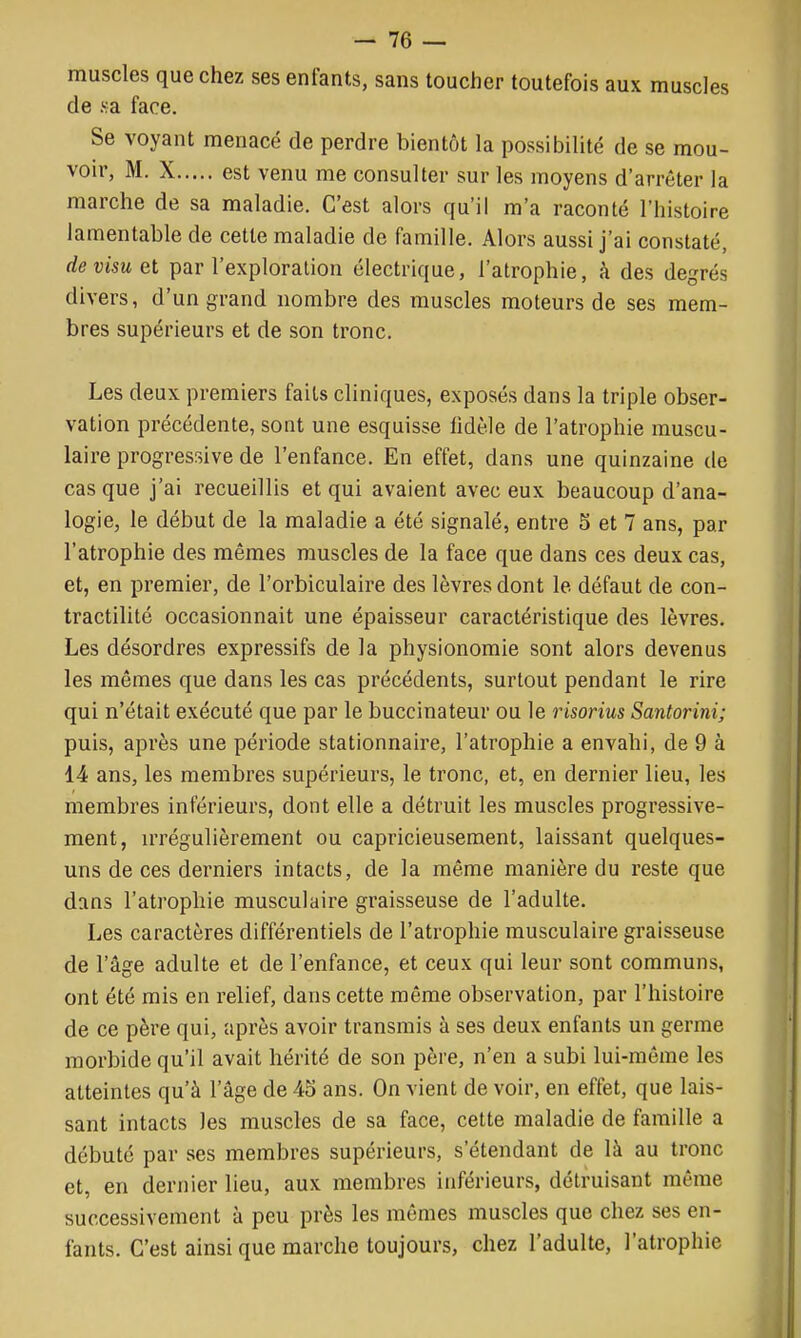 muscles que chez ses enfants, sans toucher toutefois aux muscles de Ka face. Se voyant menacé de perdre bientôt la possibilité de se mou- voir, M. X est venu me consulter sur les moyens d'arrêter la marche de sa maladie. C'est alors qu'il m'a raconté l'histoire lamentable de cette maladie de famille. Alors aussi j'ai constaté, de visu et par l'exploration électrique, l'atrophie, à des degrés divers, d'un grand nombre des muscles moteurs de ses mem- bres supérieurs et de son tronc. Les deux premiers faits cliniques, exposés dans la triple obser- vation précédente, sont une esquisse lidèle de l'atrophie muscu- laire progressive de l'enfance. En effet, dans une quinzaine de casque j'ai recueillis et qui avaient avec eux beaucoup d'ana- logie, le début de la maladie a été signalé, entre 5 et 7 ans, par l'atrophie des mêmes muscles de la face que dans ces deux cas, et, en premier, de l'orbiculaire des lèvres dont le défaut de con- tractilité occasionnait une épaisseur caractéristique des lèvres. Les désordres expressifs de la physionomie sont alors devenus les mêmes que dans les cas précédents, surtout pendant le rire qui n'était exécuté que par le buccinateur ou le risorius Santorini; puis, après une période stationnaire, l'atrophie a envahi, de 9 à 14 ans, les membres supérieurs, le tronc, et, en dernier lieu, les membres inférieurs, dont elle a détruit les muscles progressive- ment, irrégulièrement ou capricieusement, laissant quelques- uns de ces derniers intacts, de la même manière du reste que dans l'atrophie musculaire graisseuse de l'adulte. Les caractères différentiels de l'atrophie musculaire graisseuse de l'âge adulte et de l'enfance, et ceux qui leur sont communs, ont été mis en relief, dans cette même observation, par l'histoire de ce père qui, après avoir transrais à ses deux enfants un germe morbide qu'il avait hérité de son père, n'en a subi lui-même les atteintes qu'à l'âge de 45 ans. On vient de voir, en effet, que lais- sant intacts les muscles de sa face, cette maladie de famille a débuté par ses membres supérieurs, s'étendant de là au tronc et, en dernier lieu, aux membres inférieurs, détruisant même successivement à peu près les mêmes muscles que chez ses en- fants. C'est ainsi que marche toujours, chez l'adulte, l'atrophie