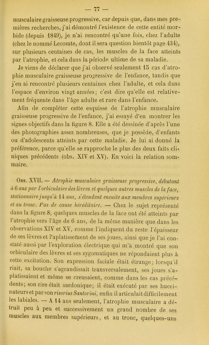 — 11 — musculaire graisseuse progressive, car depuis que, dans mes pre- mières recherches, j'ai démontré l'exislence de cette entité mor- bide (depuis 1849), je n'ai rencontré qu'une fois, chez l'adulte (chez le nommé Lecomte, dont il sera question bientôt page 434), sur plusieurs centaines de cas, les muscles de la face atteints par l'atrophie, et cela dans la période ultime de sa maladie. Je viens de déclarer que j'ai observé seulement 15 cas d'atro- phie musculaire graisseuse progressive de l'enfance, tandis que j'en ai rencontré plusieurs centaines chez l'adulte, et cela dans l'espace d'environ vingt années; c'est dire qu'elle est relative- ment fréquente dans l'âge adulte et rare dans l'enfance. Afin de compléter cette esquisse de l'atrophie musculaire graisseuse progressive de l'enfance, j'ai essayé d'en montrer les signes objectifs dans la figure 8. Elle a été dessinée d'après l'une des photographies assez nombreuses, que je possède, d'enfants ou d'adolescents atteints par cette maladie. Je lui ai donné la préférence, parce qu'elle se rapproche le plus des deux faits cli- niques précédents (obs. XIV et XV). En voici la relation som- maire. Obs. XVll. — Atrophie musculaire graisseuse progressive, débutant à 6 ans par l'orbiculaire des lèvres et quelques autres muscles de la face, stalionnaire jusqu'à 14 ans, s étendant ensuite aux membres supérieurs et au tronc. Pas de cause héréditaire. — Chez le sujet représenté dans la figure 8, quelques muscles de la face ont été atteints par l'atrophie vers l'âge de 6 ans, de la même manière que dans les observations XIV et XV, comme l'indiquent du reste l'épaisseur de ses lèvres et l'aplatisseftient de ses joues, ainsi que je l'ai con- staté aussi par l'exploration électrique qui m'a montré que son orbiculaire des lèvres et ses zygoraatiques ne répondaient plus à cette excitation. Son expression faciale était étrange; lorsqu'il riait, sa bouche s'agrandissait transversalement, ses joues s'a- platissaient et même se creusaient, comme dans les cas précé- dents; son rire était sardonique; il était exécuté par ses bucci- riateurs et par son risorius Santorini, enfin il articulait difficilement les labiales. — A 14 ans seulement, l'atrophie musculaire a dé- trull peu à peu et successivement un grand nombre de ses muscles aux membres supérieurs, et au tronc, quelques-uns