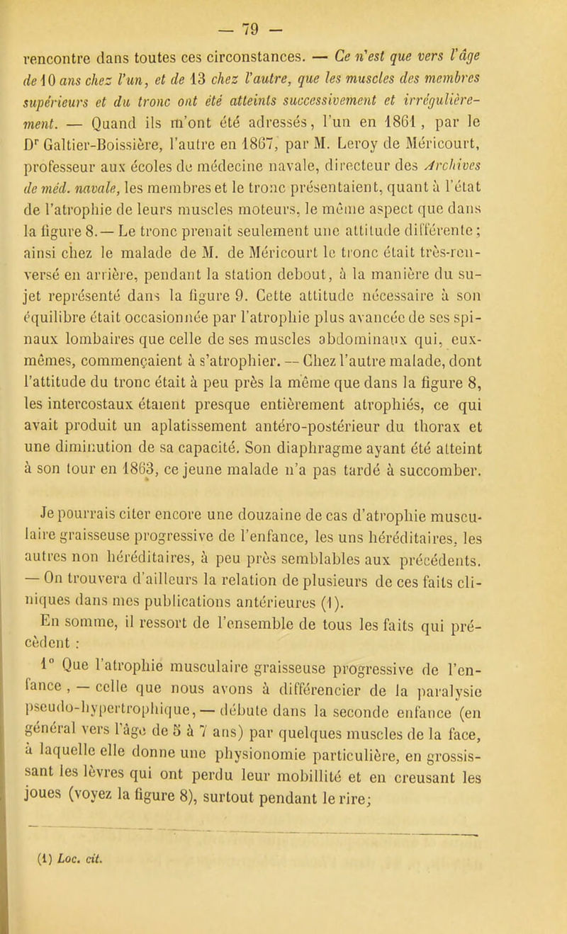 rencontre dans toutes ces circonstances. — Ce n'est que vers l'âge de iO ans chez l'un, et de 13 chez l'autre, que les muscles des membres supérieurs et du tronc ont été atteints successivement et irrégulière- ment. — Quand ils m'ont été adressés, l'un en 1861, par le D Galtier-Boissière, l'autre en 1867, par M. Leroy de Méricourt, professeur aux écoles de médecine navale, directeur des Archives de méd. navale, les membres et le tronc présentaient, quant à l'état de l'atrophie de leurs muscles moteurs, le même aspect que dans la ligure 8.— Le tronc prenait seulement une attitude différente ; ainsi chez le malade de M. de Méricourt le tronc était très-ren- versé en ariièie, pendant la station debout, à la manière du su- jet représenté dans la figure 9. Cette attitude nécessaire à son équilibre était occasionjiée par l'atrophie plus avancée de ses spi- naux lombaires que celle de ses muscles abdominaux qui, eux- mêmes, commençaient à s'atrophier. — Chez l'autre malade, dont l'attitude du tronc était à peu près la môme que dans la figure 8, les intercostaux étaient presque entièrement atrophiés, ce qui avait produit un aplatissement antéro-postérieur du thorax et une diminution de sa capacité. Son diaphragme ayant été atteint à son tour en 1863, ce jeune malade n'a pas tardé à succomber. Je pourrais citer encore une douzaine de cas d'atrophie muscu- laire graisseuse progressive de l'enfance, les uns héréditaires, les autres non héréditaires, à peu près semblables aux précédents. — On trouvera d'ailleurs la relation de plusieurs de ces faits cli- niques dans mes publications antérieures (1). En somme, il ressort de l'ensemble de tous les faits qui pré- cèdent : 1 Que l'atrophie musculaire graisseuse progressive de l'en- fance , — celle que nous avons à différencier de la paralysie pseudo-hypertrophique, —débute dans la seconde enfance (en général vers Tàge de 5 à 7 ans) par quelques muscles de la face, à laquelle elle donne une physionomie particulière, en grossis- sant les lèvres qui ont perdu leur mobillité et en creusant les joues (voyez la figure 8), surtout pendant le rire;