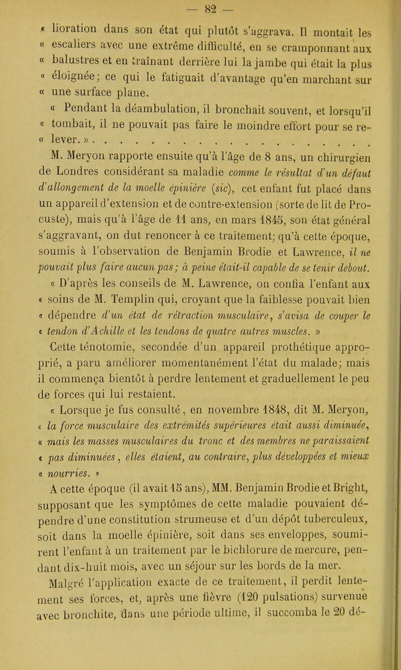 « lioration dans son état qui plutôt s'aggrava. Il montait les 0 escaliers avec une extrême difficulté, en se cramponnant aux « balustres et en traînant derrière lui la jambe qui était la plus « éloignée; ce qui le fatiguait d'avantage qu'en marchant sur « une surface plane. « Pendant la déambulation, il bronchait souvent, et lorsqu'il « tombait, il ne pouvait pas faire le moindre effort pour se re- « lever. » M. Meryon rapporte ensuite qu'à l'âge de 8 ans, un chirurgien de Londres considérant sa maladie comme le résultat d'un défaut d'allongement de la moelle épinière (sic), cet enfant fut placé dans un appareil d'extension et de contre-extension (sorte de lit de Pro- custe), mais qu'à l'âge de 11 ans, en mars 1845, son état général s'aggravant, on dut renoncer à ce traitement; qu'à cette époque, soumis à l'observation de Benjamin Brodie et Lawrence, il ne pouvait plus faire aucun pas; à peine était-il capable de se tenir debout. « D'après les conseils de M. Lawrence, on confia l'enfant aux c soins de M. Templin qui, croyant que la faiblesse pouvait bien « dépendre d'un état de rétraction musculaire, s'avisa de couper le « tendon d'Achille et les tendons de quatre autres muscles. » Cette ténotomie, secondée d'un appareil prothétique appro- prié, a paru améliorer momentanément l'état du malade; mais il commença bientôt à perdre lentement et graduellement le peu de forces qui lui restaient. « Lorsque je fus consulté, en novembre 1848, dit M. Meryon, ï la force musculaire des extrémités supérieures était aussi diminuée., « mais les masses musculaires du tronc et des membres ne paraissaient c pas diminuées, elles étaient, au contraire, plus développées et mieux « nourries. » A cette époque (il avait 15 ans), MM. Benjamin Brodie et Bright, supposant que les symptômes de cette maladie pouvaient dé- pendre d'une constitution strumeuse et d'un dépôt tuberculeux, soit dans la moelle épinière, soit dans ses enveloppes, soumi- rent l'enfant à un traitement par le bichlorure de mercure, pen- dant dix-huit mois, avec un séjour sur les bords de la mer. Malgré l'application exacte de ce traitement, il perdit lente- ment ses forces, et, après une fièvre (120 pulsations) survenue avec bronchite, dans une période ultime, il succomba le 20 dé-