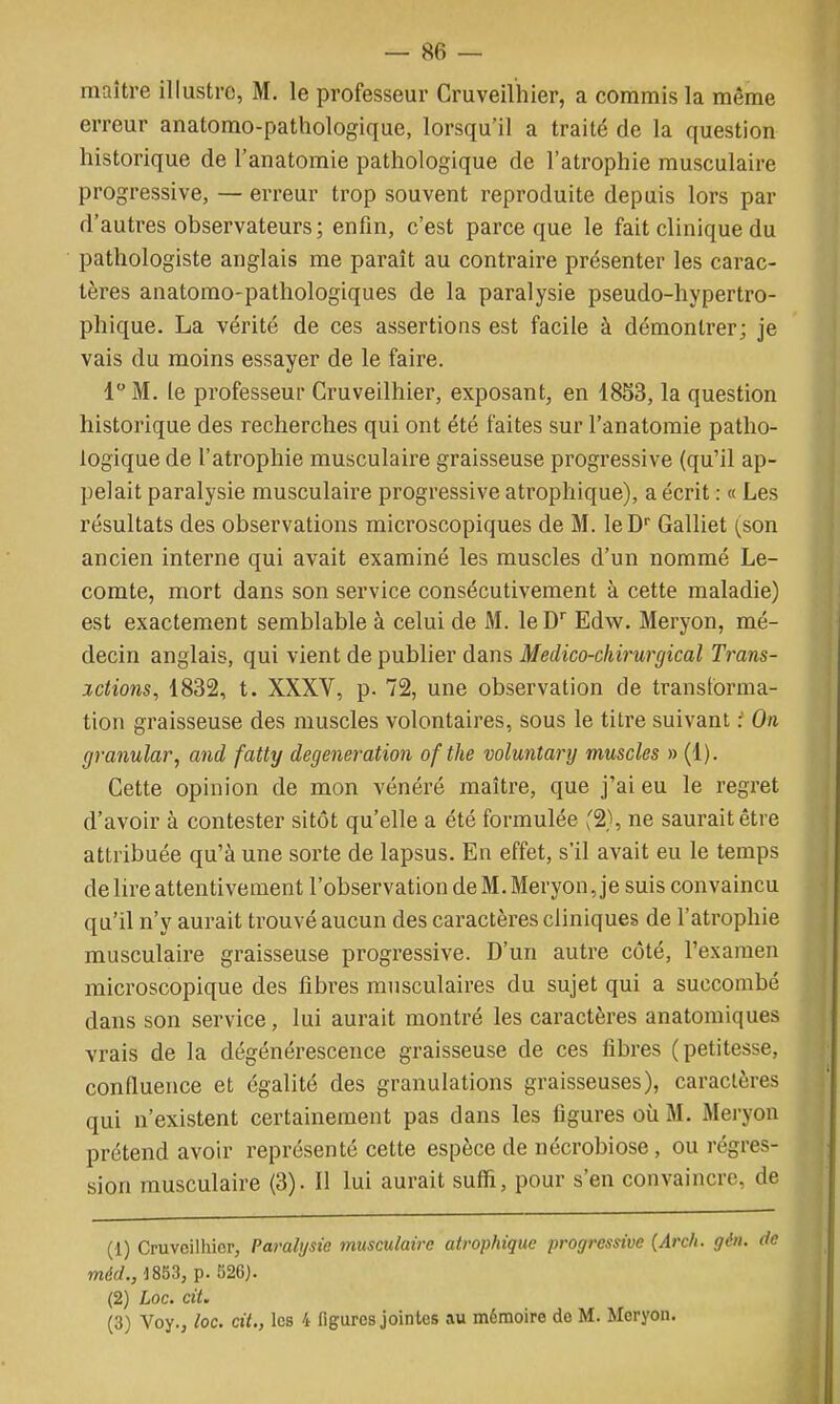 maître illustre, M. le professeur Cruveilhier, a commis la même erreur anatomo-pathologique, lorsqu'il a traité de la question historique de l'anatomie pathologique de l'atrophie musculaire progressive, — erreur trop souvent reproduite depuis lors par d'autres observateurs; enfin, c'est parce que le fait clinique du pathologiste anglais me paraît au contraire présenter les carac- tères anatomo-pathologiques de la paralysie pseudo-hypertro- phique. La vérité de ces assertions est facile à démontrer; je vais du moins essayer de le faire. 1M. le professeur Cruveilhier, exposant, en 1853, la question historique des recherches qui ont été faites sur l'anatomie patho- logique de l'atrophie musculaire graisseuse progressive (qu'il ap- pelait paralysie musculaire progressive atrophique), a écrit : « Les résultats des observations microscopiques de M. leD Galliet (son ancien interne qui avait examiné les muscles d'un nommé Le- comte, mort dans son service consécutivement à cette maladie) est exactement semblable à celui de M. leD Edw. Meryon, mé- decin anglais, qui vient de publier dans Medico-chirurgical Trans- xctions, 1832, t. XXXV, p. 72, une observation de transforma- tion graisseuse des muscles volontaires, sous le titre suivant :' On granular, and fatty degeneration ofthe voluntary muscles » (1). Cette opinion de mon vénéré maître, que j'ai eu le regret d'avoir à contester sitôt qu'elle a été formulée '2}, ne saurait être attribuée qu'à une sorte de lapsus. En effet, s'il avait eu le temps délire attentivement l'observation de M. Meryon, je suis convaincu qu'il n'y aurait trouvé aucun des caractères cliniques de l'atrophie musculaire graisseuse progressive. D'un autre côté, l'examen microscopique des fibres musculaires du sujet qui a succombé dans son service, lui aurait montré les caractères anatomiques vrais de la dégénérescence graisseuse de ces fibres (petitesse, confluence et égalité des granulations graisseuses), caractères qui n'existent certainement pas dans les figures où M. Meryon prétend avoir représenté cette espèce de nécrobiose, ou régres- sion musculaire (3). Il lui aurait suffi, pour s'en convaincre, de (1) Cruvcilliior, Paralysie musculaire atrophique progressive (Arch. gén. de méd., 1853, p. 526). (2) Loc. cit. (3) Voy., loc. cit., les 4 figures jointes au mémoire do M. Meryon.